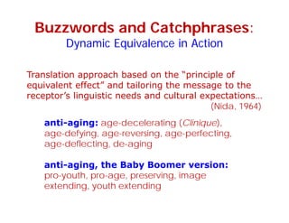Buzzwords and Catchphrases:
Dynamic Equivalence in ActionDynamic Equivalence in Action
Translation approach based on the “principle of
equivalent effect” and tailoring the message to the
receptor’s linguistic needs and cultural expectations
anti-aging: age-decelerating (Clinique),
receptor s linguistic needs and cultural expectations…
(Nida, 1964)
anti aging: age decelerating (Clinique),
age-defying, age-reversing, age-perfecting,
age-deflecting, de-aging
anti-aging, the Baby Boomer version:
pro-youth, pro-age, preserving, image
extending, youth extending
 