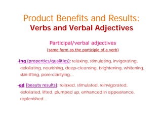 Product Benefits and Results:
Verbs and Verbal Adjectives
Participal/verbal adjectives
(same form as the participle of a verb)
‐ing (properties/qualities): relaxing, stimulating, invigorating,
exfoliating, nourishing, deep-cleansing, brightening, whitening,
skin-lifting, pore-clarifying…
‐ed (beauty results): relaxed, stimulated, reinvigorated,ed (beauty results): relaxed, stimulated, reinvigorated,
exfoliated, lifted, plumped up, enhanced in appearance,
replenished…
 