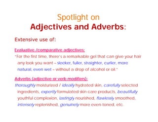Spotlight on
Adjectives and Adverbs:
E t i fExtensive use of:
Evaluative /comparative adjectives:
“For the first time, there’s a remarkable gel that can give your hair
any look you want – sleeker, fuller, straighter, curlier, more
natural even wet without a drop of alcohol or oil ”natural, even wet – without a drop of alcohol or oil.”
Adverbs (adjective or verb modifiers):
th hl i t i d / id ll h d t d ki f ll l t dthoroughly moisturized / ideally hydrated skin, carefully selected
ingredients, expertly formulated skin care products, beautifully
youthful complexion, lastingly nourished, flawlessly smoothed,youthful complexion, lastingly nourished, flawlessly smoothed,
intensely replenished, genuinely more even-toned, etc.
 