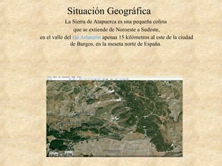 Situación Geográfica
La Sierra de Atapuerca es una pequeña colina
que se extiende de Noroeste a Sudeste,
en el valle del río Arlanzón apenas 15 kilómetros al este de la ciudad
de Burgos, en la meseta norte de España.
 