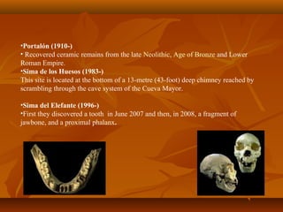 •Portalón (1910-)
• Recovered ceramic remains from the late Neolithic, Age of Bronze and Lower
Roman Empire.
•Sima de los Huesos (1983-)
This site is located at the bottom of a 13-metre (43-foot) deep chimney reached by
scrambling through the cave system of the Cueva Mayor.
•Sima del Elefante (1996-)
•First they discovered a tooth in June 2007 and then, in 2008, a fragment of
jawbone, and a proximal phalanx.