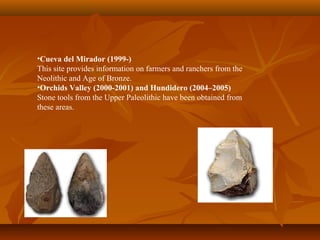 •Cueva del Mirador (1999-)
This site provides information on farmers and ranchers from the
Neolithic and Age of Bronze.
•Orchids Valley (2000-2001) and Hundidero (2004–2005)
Stone tools from the Upper Paleolithic have been obtained from
these areas.