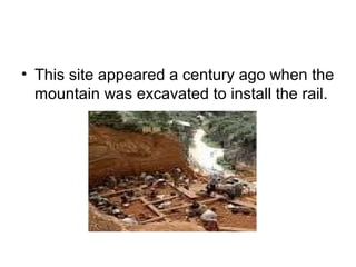 • This site appeared a century ago when the
mountain was excavated to install the rail.
 