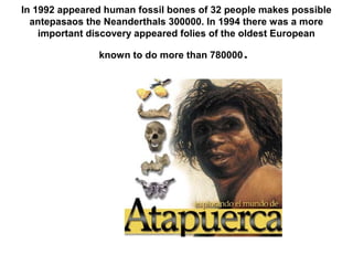 In 1992 appeared human fossil bones of 32 people makes possible
antepasaos the Neanderthals 300000. In 1994 there was a more
important discovery appeared folies of the oldest European
known to do more than 780000.
 