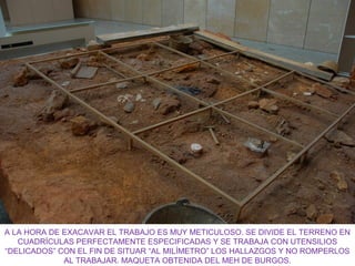 A LA HORA DE EXACAVAR EL TRABAJO ES MUY METICULOSO. SE DIVIDE EL TERRENO EN
CUADRÍCULAS PERFECTAMENTE ESPECIFICADAS Y SE TRABAJA CON UTENSILIOS
“DELICADOS” CON EL FIN DE SITUAR “AL MILÍMETRO” LOS HALLAZGOS Y NO ROMPERLOS
AL TRABAJAR. MAQUETA OBTENIDA DEL MEH DE BURGOS.

 