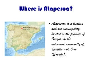 Where is Ataperca?
● Atapuerca is a location
and one municipality
located in the province of
Burgos, in the
autonomus community of
Castilla and Leon
(España).
 