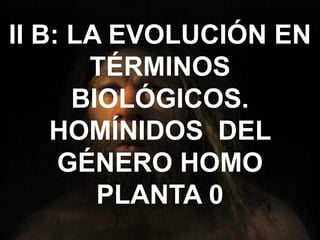 II B: LA EVOLUCIÓN EN
TÉRMINOS
BIOLÓGICOS.
HOMÍNIDOS DEL
GÉNERO HOMO
PLANTA 0
 