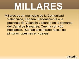 MILLARES
Millares es un municipio de la Comunidad
 Valenciana, España. Perteneciente a la
 provincia de Valencia y situado en la comarca
 del Canal de Navarrés. Cuenta con 466
 habitantes. Se han encontrado restos de
 pinturas rupestres en cuevas.
 