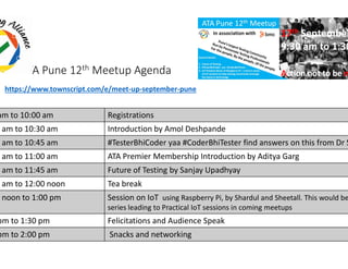 ATA Pune 12th Meetup Agenda
am to 10:00 am Registrations
0 am to 10:30 am Introduction by Amol Deshpande
https://www.townscript.com/e/meet-up-september
0 am to 10:45 am #TesterBhiCoder yaa
5 am to 11:00 am ATA Premier Membership Introduction by Aditya Garg
0 am to 11:45 am Future of Testing by Sanjay
5 am to 12:00 noon Tea break
0 noon to 1:00 pm Session on IoT using Raspberry Pi, by
series leading to Practical
pm to 1:30 pm Felicitations and Audience Speak
pm to 2:00 pm Snacks and networking
Introduction by Amol Deshpande
september-pune
yaa #CoderBhiTester find answers on this from Dr S
ATA Premier Membership Introduction by Aditya Garg
Future of Testing by Sanjay Upadhyay
using Raspberry Pi, by Shardul and Sheetall. This would be
series leading to Practical IoT sessions in coming meetups
Felicitations and Audience Speak
Snacks and networking
 