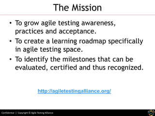 Confidential | Copyright © Agile Testing Alliance
The Mission
• To grow agile testing awareness,
practices and acceptance.
• To create a learning roadmap specifically
in agile testing space.
• To identify the milestones that can be
evaluated, certified and thus recognized.
http://agiletestingalliance.org/
 