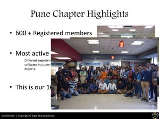 Confidential | Copyright © Agile Testing Alliance
Pune Chapter Highlights
• 600 + Registered members
• Most active volunteer group
Different experience level, from early joiners to
software industry to the experience seasoned
experts.
• This is our 16th meetup
 