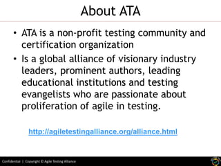 Confidential | Copyright © Agile Testing Alliance
About ATA
• ATA is a non-profit testing community and
certification organization
• Is a global alliance of visionary industry
leaders, prominent authors, leading
educational institutions and testing
evangelists who are passionate about
proliferation of agile in testing.
http://agiletestingalliance.org/alliance.html
 