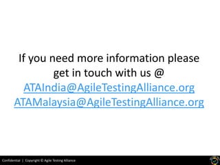 Confidential | Copyright © Agile Testing Alliance
If you need more information please
get in touch with us @
ATAIndia@AgileTestingAlliance.org
ATAMalaysia@AgileTestingAlliance.org
 