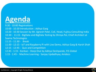 Confidential | Copyright © Agile Testing Alliance
Agenda
9:30 - 10:00 Registrations
10:00 - 10:20 Introduction : Aditya Garg
10:20 - 10:30 Session by Mr. Jignesh Patel, CoE, Head, Fujitsu Consulting India
10:30 - 11:15 - BigData and BigData Testing by Shreya Pal, Chief Architect at
Saama Technologies
11:15 - 11:30 - Break
11:30 - 12:15 - IoT and Raspberry Pi with Live Demo, Aditya Garg & Harsh Shah
12:15 - 12:45 - Quiz and Competition
12:45 - 1:15 - Kanban - Deep Dive by Aditya Deshpande, FIS Global
1:15 - 1:45 - Machine Learning - Sanjay Updadhyay, Amdocs
 