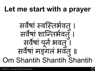 Confidential | Copyright © Agile Testing Alliance
Let me start with a prayer
सर्वेष ां स्र्वस्स्िर्भर्विु ।
सर्वेष ां श स्तिर्भर्विु ।
सर्वेष ां पूर्नं र्र्विु ।
सर्वेष ां मड्गलां र्र्विु ॥
Om Shantih Shantih Shantih
 