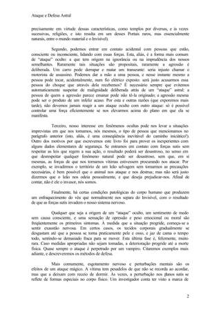 Ataque e Defesa Astral
precisamente em virtude dessas características, como templos por diversas, e às vezes
sucessivas, religiões, e isto resulta em um desses Portais raros, mas essencialmente
naturais, entre o mundo material e o Invisível).
Segundo, podemos entrar em contato acidental com pessoas que estão,
consciente ou inconsciente, lidando com essas forças. Esta, aliás, é a forma mais comum
de “ataque” oculto: a que tem origem na ignorância ou na imprudência dos nossos
semelhantes. Raramente tais situações são propositais, raramente a agressão é
deliberada. Um carro pode derrapar e matar um transeunte: seria injusto chamar o
motorista de assassino. Podemos dar a mão a uma pessoa, e nesse instante mesmo a
pessoa pode tocar, acidentalmente, num fio elétrico exposto: será justo acusarmos essa
pessoa do choque que através dela recebemos? É necessário sempre que evitemos
automaticamente suspeitar de malignidade deliberada atrás de um “ataque” astral: a
pessoa de quem a agressão parece emanar pode não tê-la originado; a agressão mesma
pode ser o produto de um infeliz acaso. Por esta e outras razões (que exporemos mais
tarde), não devemos jamais reagir a um ataque oculto com outro ataque: só é possível
controlar uma força eficientemente se nos elevarmos acima do plano em que ela se
manifesta.
Terceiro, nosso interesse em fenômenos ocultas pode nos levar a situações
imprevistas em que nos tornamos, nós mesmos, o tipo de pessoa que mencionamos no
parágrafo anterior (isto, aliás, é uma conseqüência inevitável do caminho iniciático!).
Outro dos motivos por que escrevemos este livro foi para prover os inexperientes com
alguns dados elementares de segurança. Se entramos em contato com forças sutis sem
respeitar as leis que regem a sua ação, o resultado poderá ser desastroso, no senso em
que desrespeitar qualquer fenômeno natural pode ser desastroso, sem que, em si
mesmas, as forças de que nos tornamos vítimas estivessem procurando nos atacar. Por
exemplo, se invadirmos o território de um leão selvagem sem tomarmos as precauções
necessárias, é bem possível que o animal nos ataque e nos destrua; mas não será justo
dizermos que o leão nos odeia pessoalmente, e que deseja prejudicar-nos. Afinal de
contar, não é ele o invasor, nós somos.
Finalmente, há certas condições patológicas do corpo humano que produzem
um enfraquecimento do véu que normalmente nos separa do Invisível, com o resultado
de que as forças sutis invadem o nosso sistema nervoso.
Qualquer que seja a origem de um “ataque” oculto, um sentimento de medo
sem causa consciente, e uma sensação de opressão e peso emocional ou moral são
freqüentemente os primeiros sintomas. À medida que a situação progride, começa-se a
sentir exaustão nervosa. Em certos casos, os tecidos corporais gradualmente se
desgastam até que a pessoa se torna praticamente pele e osso, e jaz de cama o tempo
todo, sentindo-se demasiado fraca para se mover. Esta última fase é, felizmente, muito
rara. Caso medidas apropriadas não sejam tomadas, a deterioração progride até a morte
física. Quase sempre o ataque é perpetrado por um vampiro. Citaremos exemplos mais
adiante, e descreveremos os métodos de defesa.
Mais comumente, esgotamento nervoso e perturbações mentais são os
efeitos de um ataque mágico. A vítima tem pesadelos de que não se recorda ao acordar,
mas que a deixam com receio de dormir. Às vezes, a perturbação nos p
lanos sutis se
reflete de formas especiais no corpo físico. Um investigador conta ter visto a marca de

2

 