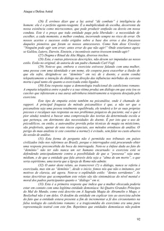 Ataque e Defesa Astral
(26) É errôneo dizer que a luz astral “dá combate” à inteligência do
homem: ela é o perfeito agente-reagente. É a multiplicidade de escolha, decorrente da
nossa existência como microcosmos, que pode produzir confusão ou desvio em nossa
conduta. Este é o preço que toda entidade paga pela liberdade:: a necessidade de
escolher, a cada momento, a melhor conduta, incorrendo sempre no risco de errar. Os
nossos acertos e sucessos estão erigidos sobre a base dos erros e dos fracassos
daqueles pioneiros que foram os nossos antecessores. Como bem disse Crowley:
“Ninguém pode agir sem errar; antes errar do que não agir!” Onde estaríamos agora
se Galileu, Lutero, Darwin, Einstein, e incontáveis outros tivessem temido agir?
(27) Dogma e Ritual da Alta Magia, diversos trechos.
(28) Esta, e outras pitorescas descrições, não devem ser imputadas ao nosso
estilo. Estão no original, de autoria de um padre chamado Carl Vogl.
(29) Note-se que, embora o exorcista estivesse falando com uma mulher,
uma pessoa com uma identidade e um nome, ele coopera para exacerbar a ilusão de
que ela sofre, dirigindo-se ao “demônio” em vez de à doente, e assim conduz
telepaticamente a intenção do diálogo na direção das influências mórbidas da corrente
morta à qual tanto ele quanto a exorcizada estão ligados.
(30) Esta resposta segue a demonologia tradicional do catolicismo romano.
A empatia telepática entre o padre e a sua vítima produz um diálogo em que esta (ou os
cascões que infestavam a sua aura) adivinhava intuitivamente a resposta desejada pelo
exorcista.
Este tipo de empatia existe também na psicanálise, onde é chamado de
rapport. A principal fraqueza do método psicanalítico é que, a não ser que o
psicanalista seja uma pessoa totalmente equilibrada, ele tenderá a ler as suas próprias
psicoses e recalques nas respostas ou nos problemas psíquicos do paciente, ou( o que é
pior ainda) tenderá a buscar uma comprovação das teorias da determinada escola a
que pertença, em detrimento das necessidades do doente. É por isto que o uso de
psicodélicos, ou então, a auto-análise provida pelas técnicas de magia ou misticismo,
são preferíveis, apesar de seus riscos especiais, aos métodos ortodoxos de análise. O
perigo do mau analista (e este constitui a norma!) é evitado, sem falar no custo abusivo
da sessão de análise.
(31) Esta forma de pergunta não é permitida nos tribunais em países
civilizados (não nos referimos ao Brasil), porque o interrogados está procurando obter
uma resposta preconcebida da boca da interrogada. Note-se a ênfase dada ao fato do
“demônio” não ter sido nunca um ser humano encarnado: o exorcista está se
defendendo antecipadamente contra a possibilidade de que a “possessa” seja uma
médium, e de que a entidade que fala através dela seja a “alma de um morto”, o que
seria espiritismo, uma teoria que a Igreja de Roma não admite.
(32) O autor deste relato, ao transcrever (?) o diálogo, nunca se referiu à
exorcizada, mas sim ao “demônio”, desde o início; fomos nós que não o imitamos, por
motivos de clareza, até agora. Note-se o esplêndido estilo: “dentes sorridentes”. As
notas descritivas que acompanham este relato são tão sintomáticas do nível mental e
moral dos padres participantes quanto o “diálogo” em si.
(33) Esta é a primeira resposta que indica que a mulher obcecada poderia
estar em contato com uma legítima entidade demoníaca: há Quatro Grandes Príncipes
do Mal do Mundo, como está descrito em A Sagrada Magia de Abramelin o Mago, e
Beelzebud não é um deles. O desdém da entidade em explicar isto ao exorcista advém
do fato que a entidade estava presente a fim de incrementar a fé dos circunstantes na
falsa teologia do catolicismo romano; e a tragicomédia do exorcismo era uma pura
representação teatral com este fim. Repetimos que entidades demoníacas não podem

92

 