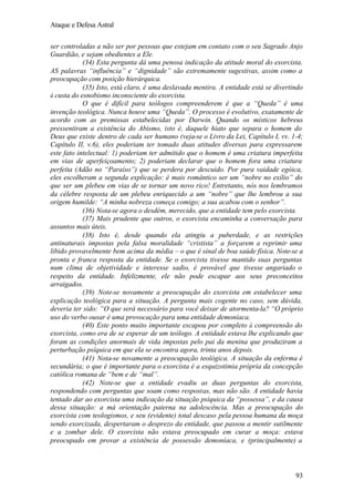 Ataque e Defesa Astral
ser controladas a não ser por pessoas que estejam em contato com o seu Sagrado Anjo
Guardião, e sejam obedientes a Ele.
(34) Esta pergunta dá uma penosa indicação da atitude moral do exorcista.
AS palavras “influência” e “dignidade” são extremamente sugestivas, assim como a
preocupação com posição hierárquica.
(35) Isto, está claro, é uma deslavada mentira. A entidade está se divertindo
à custa do esnobismo inconsciente do exorcista.
O que é difícil para teólogos compreenderem é que a “Queda” é uma
invenção teológica. Nunca houve uma “Queda”. O processo é evolutivo, exatamente de
acordo com as premissas estabelecidas por Darwin. Quando os místicos hebreus
pressentiram a existência do Abismo, isto é, daquele hiato que separa o homem do
Deus que existe dentro de cada ser humano (veja-se o Livro da Lei, Capítulo I, vv. 1-4;
Capítulo II, v.6), eles poderiam ter tomado duas atitudes diversas para expressarem
este fato intelectual: 1) poderiam ter admitido que o homem é uma criatura imperfeita
em vias de aperfeiçoamento; 2) poderiam declarar que o homem fora uma criatura
perfeita (Adão no “Paraíso”) que se perdera por descuido. Por pura vaidade egóica,
eles escolheram a segunda explicação: é mais romântico ser um “nobre no exílio” do
que ser um plebeu em vias de se tornar um novo rico! Entretanto, nós nos lembramos
da célebre resposta de um plebeu enriquecido a um “nobre” que lhe lembrou a sua
origem humilde: “A minha nobreza começa comigo; a sua acabou com o senhor”.
(36) Nota-se agora o desdém, merecido, que a entidade tem pelo exorcista.
(37) Mais prudente que outros, o exorcista encaminha a conversação para
assuntos mais úteis.
(38) Isto é, desde quando ela atingiu a puberdade, e as restrições
antinaturais impostas pela falsa moralidade “cristista” a forçarem a reprimir uma
libido provavelmente bem acima da média – o que é sinal de boa saúde física. Note-se a
pronta e franca resposta da entidade. Se o exorcista tivesse mantido suas perguntas
num clima de objetividade e interesse sadio, é provável que tivesse angariado o
respeito da entidade. Infelizmente, ele não pode escapar aos seus preconceitos
arraigados.
(39) Note-se novamente a preocupação do exorcista em estabelecer uma
explicação teológica para a situação. A pergunta mais cogente no caso, sem dúvida,
deveria ter sido: “O que será necessário para você deixar de atormenta-la? “O próprio
uso do verbo ousar é uma provocação para uma entidade demoníaca.
(40) Este ponto muito importante escapou por completo à compreensão do
exorcista, como era de se esperar de um teólogo. A entidade estava lhe explicando que
foram as condições anormais de vida impostas pelo pai da menina que produziram a
perturbação psíquica em que ela se encontra agora, trinta anos depois.
(41) Nota-se novamente a preocupação teológica. A situação da enferma é
secundária; o que é importante para o exorcista é a esquizotimia própria da concepção
católica romana de “bem e de “mal”.
(42) Note-se que a entidade evadiu as duas perguntas do exorcista,
respondendo com perguntas que soam como respostas, mas não são. A entidade havia
tentado dar ao exorcista uma indicação da situação psíquica da “possessa”, e da causa
dessa situação: a má orientação paterna na adolescência. Mas a preocupação do
exorcista com teologismos, e seu (evidente) total descaso pela pessoa humana da moça
sendo exorcizada, despertaram o desprezo da entidade, que passou a mentir sutilmente
e a zombar dele. O exorcista não estava preocupado em curar a moça: estava
preocupado em provar a existência de possessão demoníaca, e (principalmente) a

93

 