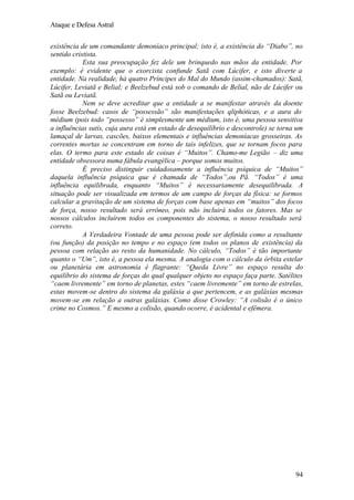 Ataque e Defesa Astral
existência de um comandante demoníaco principal; isto é, a existência do “Diabo”, no
sentido cristista.
Esta sua preocupação fez dele um brinquedo nas mãos da entidade. Por
exemplo: é evidente que o exorcista confunde Satã com Lúcifer, e isto diverte a
entidade. Na realidade, há quatro Príncipes do Mal do Mundo (assim-chamados): Satã,
Lúcifer, Leviatã e Belial; e Beelzebud está sob o comando de Belial, não de Lúcifer ou
Satã ou Leviatã.
Nem se deve acreditar que a entidade a se manifestar através da doente
fosse Beelzebud: casos de “possessão” são manifestações qliphóticas, e a aura do
médium (pois todo “possesso” é simplesmente um médium, isto é, uma pessoa sensitiva
a influências sutis, cuja aura está em estado de desequilíbrio e descontrole) se torna um
lamaçal de larvas, cascões, baixos elementais e influências demoníacas grosseiras. As
correntes mortas se concentram em torno de tais infelizes, que se tornam focos para
elas. O termo para este estado de coisas é “Muitos”. Chamo-me Legião – diz uma
entidade obsessora numa fábula evangélica – porque somos muitos.
É preciso distinguir cuidadosamente a influência psíquica de “Muitos”
daquela influência psíquica que é chamada de “Todos”,ou Pã. “Todos” é uma
influência equilibrada, enquanto “Muitos” é necessariamente desequilibrada. A
situação pode ser visualizada em termos de um campo de forças da física: se formos
calcular a gravitação de um sistema de forças com base apenas em “muitos” dos focos
de força, nosso resultado será errôneo, pois não incluirá todos os fatores. Mas se
nossos cálculos incluírem todos os componentes do sistema, o nosso resultado será
correto.
A Verdadeira Vontade de uma pessoa pode ser definida como a resultante
(ou função) da posição no tempo e no espaço (em todos os planos de existência) da
pessoa com relação ao resto da humanidade. No cálculo, “Todos” é tão importante
quanto o “Um”, isto é, a pessoa ela mesma. A analogia com o cálculo da órbita estelar
ou planetária em astronomia é flagrante: “Queda Livre” no espaço resulta do
equilíbrio do sistema de forças do qual qualquer objeto no espaço faça parte. Satélites
“caem livremente” em torno de planetas, estes “caem livremente” em torno de estrelas,
estas movem-se dentro do sistema da galáxia a que pertencem, e as galáxias mesmas
movem-se em relação a outras galáxias. Como disse Crowley: “A colisão é o único
crime no Cosmos.” E mesmo a colisão, quando ocorre, é acidental e efêmera.

94

 