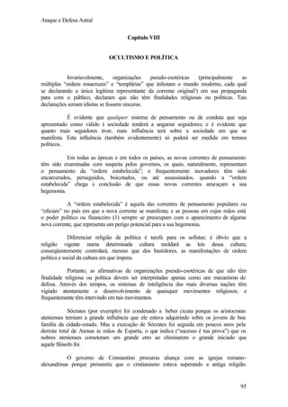 Ataque e Defesa Astral
Capítulo VIII

OCULTISMO E POLÍTICA

Invariavelmente,
organizações
pseudo-esotéricas
(principalmente
as
múltiplas “ordens rosacruzes” e “templárias” que infestam o mundo moderno, cada qual
se declarando a única legítima representante da corrente original!) em sua propaganda
para com o público, declaram que não têm finalidades religiosas ou políticas. Tais
declarações seriam idiotas se fossem sinceras.
É evidente que qualquer sistema de pensamento ou de conduta que seja
apresentado como válido à sociedade tenderá a angariar seguidores; e é evidente que
quanto mais seguidores tiver, mais influência terá sobre a sociedade em que se
manifesta. Esta influência (também evidentemente) só poderá ser medida em termos
políticos.
Em todas as épocas e em todos os países, as novas correntes de pensamento
têm sido examinadas com suspeita pelos governos, os quais, naturalmente, representam
o pensamento da “ordem estabelecida”; e frequentemente inovadores têm sido
encarcerados, perseguidos, boicotados, ou até assassinados, quando a “ordem
estabelecida” chega à conclusão de que essas novas correntes ameaçam a sua
hegemonia.
A “ordem estabelecida” é aquela das correntes de pensamento populares ou
“oficiais” no país em que a nova corrente se manifesta; e as pessoas em cujas mãos está
o poder político ou financeiro (1) sempre se preocupam com o aparecimento de alguma
nova corrente, que representa um perigo potencial para a sua hegemonia.
Diferenciar religião de política é tarefa para os sofistas; é óbvio que a
religião vigente numa determinada cultura moldará as leis dessa cultura;
conseqüentemente controlará, mesmo que dos bastidores, as manifestações de ordem
política e social da cultura em que impera.
Portanto, as afirmativas de organizações pseudo-esotéricas de que não têm
finalidade religiosa ou política devem ser interpretadas apenas como um mecanismo de
defesa. Através dos tempos, os sistemas de inteligência das mais diversas nações têm
vigiado atentamente o desenvolvimento de quaisquer movimentos religiosos; e
frequentemente têm intervindo em tais movimentos.
Sócrates (por exemplo) foi condenado a beber cicuta porque os aristocratas
atenienses temiam a grande influência que ele estava adquirindo sobre os jovens de boa
família da cidade-estado. Mas a execução de Sócrates foi seguida em poucos anos pela
derrota total de Atenas às mãos de Esparta, o que indica (“sucesso é tua prova”) que os
nobres atenienses cometeram um grande erro ao eliminarem o grande iniciado que
aquele filósofo foi.
O governo de Constantino procurou aliança com as igrejas romanoalexandrinas porque pressentiu que o cristianismo estava superando a antiga religião.

95

 