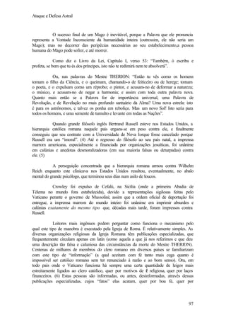 Ataque e Defesa Astral

O sucesso final de um Mago é inevitável, porque a Palavra que ele pronuncia
representa a Vontade Inconsciente da humanidade inteira (outrossim, ele não seria um
Mago); mas no decorrer das peripécias necessárias ao seu estabelecimento,a pessoa
humana do Mago pode sofrer, e até morrer.
Como diz o Livro da Lei, Capítulo I, verso 53: “Também, ó escriba e
profeta, se bem que tu és dos príncipes, isto não te redimirá nem te absolverá”.
Ou, nas palavras do Mestre THERION: “Então tu vês como os homens
tomam o filho da Ciência, e o queimam, chamando-o de feiticeiro ou de herege; tomam
o poeta, e o expulsam como um réprobo; o pintor, e acusam-no de deformar a natureza;
o músico, e acusam-no de negar a harmonia; e assim com toda outra palavra nova.
Quanto mais então se a Palavra for de importância universal, uma Palavra de
Revolução, e de Revelação no mais profundo santuário da Alma? Uma nova estrela: isto
é para os astrônomos, e talvez os ponha em reboliço. Mas um novo Sol! Isto seria para
todos os homens, e uma semente de tumulto e levante em todas as Nações”.
Quando grande filósofo inglês Bertrand Russell esteve nos Estados Unidos, a
hierarquia católica romana naquele país ergueu-se em peso contra ele, e finalmente
conseguiu que seu contrato com a Universidade de Nova Iorque fosse cancelado porque
Russell era um “imoral”. (4) Até o regresso do filósofo ao seu país natal, a imprensa
marrom americana, especialmente a financiada por organizações jesuíticas, foi unânime
em calúnias e anedotas desmoralizadoras (em sua maioria falsas ou deturpadas) contra
ele. (5)
A perseguição concentrada que a hierarquia romana armou contra Wilhelm
Reich enquanto este clinicava nos Estados Unidos resultou, eventualmente, no abalo
mental do grande psicólogo, que terminou seus dias num asilo de loucos.
Crowley foi expulso de Cefalú, na Sicília (onde a primeira Abadia de
Télema no mundo fora estabelecida), devido a representações sigilosas feitas pelo
Vaticano perante o governo de Mussolini; assim que a ordem oficial de deportação foi
entregue, a imprensa marrom do mundo inteiro foi unânime em imprimir absurdos e
calúnias exatamente do mesmo tipo que, décadas mais tarde, foram impressos contra
Russell.
Leitores mais ingênuos podem perguntar como funciona o mecanismo pelo
qual este tipo de manobra é executado pela Igreja de Roma. É relativamente simples. As
diversas organizações religiosas da Igreja Romana têm publicações especializadas, que
frequentemente circulam apenas em latin (como aquela a que já nos referimos e que deu
uma descrição tão falsa e caluniosa das circunstâncias da morte do Mestre THERION).
Centenas de milhares de membros do clero romano em diversos países se familiarizam
com este tipo de “informação” (a qual aceitam com fé tanto mais cega quanto é
impossível ser católico romano sem ter renunciado á razão e ao bom senso). Ora, em
todo país onde o Vaticano funciona há sempre uma certa quantidade de leigos mais
estreitamente ligados ao clero católico, quer por motivos de f religiosa, quer por laços
é
financeiros. (6) Estas pessoas são informadas, ou antes, desinformadas, através dessas
publicações especializadas, cujos “fatos” elas acatam, quer por boa fé, quer por

97

 