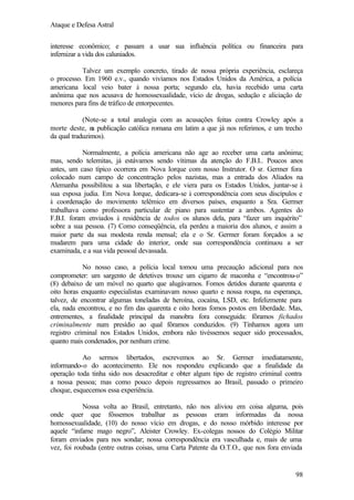 Ataque e Defesa Astral
interesse econômico; e passam a usar sua influência política ou financeira para
infernizar a vida dos caluniados.
Talvez um exemplo concreto, tirado de nossa própria experiência, esclareça
o processo. Em 1960 e.v., quando vivíamos nos Estados Unidos da América, a polícia
americana local veio bater à nossa porta; segundo ela, havia recebido uma carta
anônima que nos acusava de homossexualidade, vício de drogas, sedução e aliciação de
menores para fins de tráfico de entorpecentes.
(Note-se a total analogia com as acusações feitas contra Crowley após a
morte deste, n publicação católica romana em latim a que já nos referimos, e um trecho
a
da qual traduzimos).
Normalmente, a polícia americana não age ao receber uma carta anônima;
mas, sendo telemitas, já estávamos sendo vítimas da atenção do F.B.I.. Poucos anos
antes, um caso típico ocorrera em Nova Iorque com nosso Instrutor. O sr. Germer fora
colocado num campo de concentração pelos nazistas, mas a entrada dos Aliados na
Alemanha possibilitou a sua libertação, e ele viera para os Estados Unidos, juntar-se à
sua esposa judia. Em Nova Iorque, dedicara-se à correspondência com seus discípulos e
à coordenação do movimento telêmico em diversos países, enquanto a Sra. Germer
trabalhava como professora particular de piano para sustentar a ambos. Agentes do
F.B.I. foram enviados à residência de todos os alunos dela, para “fazer um inquérito”
sobre a sua pessoa. (7) Como conseqüência, ela perdeu a maioria dos alunos, e assim a
maior parte da sua modesta renda mensal; ela e o Sr. Germer foram forçados a se
mudarem para uma cidade do interior, onde sua correspondência continuou a ser
examinada, e a sua vida pessoal devassada.
No nosso caso, a polícia local tomou uma precaução adicional para nos
comprometer: um sargento de detetives trouxe um cigarro de maconha e “encontrou-o”
(8) debaixo de um móvel no quarto que alugávamos. Fomos detidos durante quarenta e
oito horas enquanto especialistas examinavam nosso quarto e nossa roupa, na esperança,
talvez, de encontrar algumas toneladas de heroína, cocaína, LSD, etc. Infelizmente para
ela, nada encontrou, e no fim das quarenta e oito horas fomos postos em liberdade. Mas,
entrementes, a finalidade principal da manobra fora conseguida: fôramos fichados
criminalmente num presídio ao qual fôramos conduzidos. (9) Tínhamos agora um
registro criminal nos Estados Unidos, embora não tivéssemos sequer sido processados,
quanto mais condenados, por nenhum crime.
Ao sermos libertados, escrevemos ao Sr. Germer imediatamente,
informando-o do acontecimento. Ele nos respondeu explicando que a finalidade da
operação toda tinha sido nos desacreditar e obter algum tipo de registro criminal contra
a nossa pessoa; mas como pouco depois regressamos ao Brasil, passado o primeiro
choque, esquecemos essa experiência.
Nossa volta ao Brasil, entretanto, não nos aliviou em coisa alguma, pois
onde quer que fôssemos trabalhar as pessoas eram informadas da nossa
homossexualidade, (10) do nosso vício em drogas, e do nosso mórbido interesse por
aquele “infame mago negro”, Aleister Crowley. Ex-colegas nossos do Colégio Militar
foram enviados para nos sondar; nossa correspondência era vasculhada e, mais de uma
vez, foi roubada (entre outras coisas, uma Carta Patente da O.T.O., que nos fora enviada

98

 