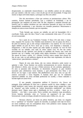 Ataque e Defesa Astral
desapreciando, ou explorando miseravelmente o seu trabalho; partem em dez pedaços,
para que estenda a mão dez vezes, o naco de pão que ele tem necessidade. O mago nem
mesmo se digna sorrir desta inépcia, e prossegue sua obra com calma”.
Nós não atreveríamos a dizer que sorrimos ou permanecemos calmos. Pelo
contrário, ficamos bastante perturbados com a evidência de hostilidade, e até de
perseguição, que sentíamos em nossa volta. De fato, chegamos a suspeitar (inocente que
éramos!) que as ordálias iniciáticas por que estávamos passando na época nos haviam
desequilibrado mentalmente, e que estávamos nos tornando paranóicos. Mencionamos a
situação em carta ao nosso Instrutor, que nos respondeu:
“Todo Iniciado que executa um trabalho em prol da humanidade (16) é
crucificado. Então, após três dias (“Jesus”), mais corretamente trinta anos (17) ou mais,
ele será ressuscitado.
Isto é parte de sua Verdadeira Vontade. O Deus (18) sabe disto o tempo
todo, enquanto Ele executa o Seu Trabalho (auto-destrutivo). Isto me parece tão óbvio, e
tão parte da natureza, que eu não consigo compreender a sua surpresa. Se você executa
algum trabalho em prol do Novo Aeon que se inicia, você despertará a inimizade, o
antagonismo, o ódio de todos aqueles que estão ligados ao passado. Se você for bem
sucedido em seu trabalho, uma onde de cólera cobrirá você. No fim das contas,
provavelmente ela não destruirá você (devido ao equilíbrio das forças); mas, como um
guerreiro que vai à batalha, você poderá sofrer alguns ferimentos e cicatrizes, os quais
são marcas de honra e glória. A.C. (Aleister Crowley) estava sempre bem cônscio do
fato de que, toda vez que publicava alguma de suas obras mais importantes, ele tinha de
‘entrar na toca’, para dizermos o mínimo”.
Depois de uma carta destas, não nos restava alternativa senão morrer ou
agüentar o rojão. Nosso Instrutor nos proibiu terminantemente de morrer, dizendo que
não tínhamos o direito, uma vez que a Ordem precisava de nós; portanto, agüentamos.
Os anos se passaram (não felizmente, ou docemente); chegamos ao grau iniciático
necessário para substituirmos nosso Instrutor, o qual prontamente tirou férias e nos
deixou em seu lugar; e aqui estamos. Não detalharemos esses anos, uma vez que não
estamos escrevendo a nossa biografia. É bastante dizer que nos foi totalmente
impossível trabalhar em nossa atividade profissional de escolha, e fomos reduzidos a
lecionar inglês em cursos livres.
O ano passado, conseguimos publicar O Equinócio dos Deuses em
português. (Esta publicação foi feita com o generoso auxílio de vários cidadãos e uma
cidadã brasileiros, cujos nomes não menciono apenas porque desejo poupar-lhes o tipo
de “atenções” que tenho recebido da “ordem democrática estabelecida” nos últimos
dezesseis anos). Alguns meses após a distribuição do livro, a polícia – desta vez, a
brasileira – veio bater à nossa porta. Havia recebido uma denúncia (cuja procedência,
foi-nos bastante declarado, eram os “serviços de segurança”) de que éramos
homossexual, viciado em drogas, aliciador de menores para o tráfico, etc., etc., etc.
Devemos observar, em honra da polícia brasileira, que desta vez ninguém
teve a “gentileza” d “encontrar” cigarros de maconha, ou qualquer outro tipo de tóxico,
e
em nossa residência; mas em conseqüência dessa visita perdemos nosso emprego num
dos cursos de inglês que lecionávamos.

100

 