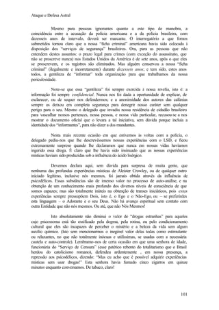 Ataque e Defesa Astral
Mesmo para pessoas ignorantes quanto a este tipo de manobra, a
coincidência entre a acusação da polícia americana e a da polícia brasileira, com
dezesseis anos de intervalo, deverá ser marcante. O interrogatório a que fomos
submetidos tornou claro que a nossa “ficha criminal” americana havia sido colocada à
disposição dos “serviços de segurança” brasileiros. Ora, para as pessoas que não
entendem destes assuntos: o prazo legal para crimes (com exceção do assassinato, que
não se proscreve nunca) nos Estados Unidos da América é de sete anos, após o que eles
se proscrevem, e os registros são eliminados. Mas alguém conservou a nossa “ficha
criminal” (ilegalmente e incorretamente) durante dezesseis anos; e tem sido, estes anos
todos, a gentileza de “informar” toda organização para que trabalhamos da nossa
periculosidade.
Note-se que essa “gentileza” foi sempre exercida à nossa revelia, isto é: a
informação foi sempre confidencial. Nunca nos foi dada a oportunidade de explicar, de
esclarecer, ou de sequer nos defendermos; e a anonimidade dos autores das calúnias
sempre os deixou em completa segurança para denegrir nosso caráter sem qualquer
perigo para o seu. Mesmo o delegado que invadiu nossa residência de cidadão brasileiro
para vasculhar nossos pertences, nossa pessoa, e nossa vida particular, recusou-se a nos
mostrar o documento oficial que o levara a tal iniciativa, sem dúvida porque incluía a
identidade dos “informantes”, para não dizer a dos mandantes.
Nesta mais recente ocasião em que estivemos às voltas com a polícia, o
delegado pediu-nos que lhe descrevêssemos nossas experiências com o LSD, e ficou
extremamente surpreso quando lhe declaramos que nunca em nossas vidas havíamos
ingerido essa droga. É claro que lhe havia sido insinuado que as nossas experiências
místicas haviam sido produzidas sob a influência do ácido lisérgico.
Devemos declara aqui, sem dúvida para surpresa de muita gente, que
nenhuma das profundas experiências místicas de Aleister Crowley, ou de qualquer outro
iniciado legítimo, inclusive nós mesmos, foi jamais obtida através da influência de
psicodélicos. Essas substâncias são de imenso valor no processo de auto-análise, e na
obtenção de um conhecimento mais profundo dos diversos níveis de consciência de que
somos capazes; mas são totalmente inúteis na obtenção de transes iniciáticos, pois estas
experiências sempre pressupõem Dois, isto é, o Ego e o Não-Ego, ou – se preferirdes
esta linguagem – o Adorante e o seu Deus. Não há avanço espiritual sem contato com
outra Entidade que não nós mesmos. Ou até, que não Nós Mesmos!
Isto absolutamente não diminui o valor de “drogas estranhas” para aqueles
cujo psicossoma está tão ossificado pela dogma, pela rotina, ou pelo condicionamento
cultural que eles são incapazes de perceber o mistério e a beleza da vida sem algum
auxílio químico. (Isto sem mencionarmos o inegável valor delas todas como estimulante
ou relaxantes, no que não totalmente inócuas e utilíssimas, se usadas com a necessária
cautela e auto-controle). Lembramo-nos de certa ocasião em que uma senhora de idade,
funcionária do “Serviço de Censura” (esse patético rebento do totalitarismo que o Brasil
herdou do catolicismo romano), defendeu ardentemente , em nossa presença, a
repressão aos psicodélicos, dizendo: “Mas eu acho que é possível adquirir experiências
místicas sem usar drogas!” Esta senhora havia fumado cinco cigarros em quinze
minutos enquanto conversamos. De tabaco, claro!

101

 