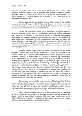 Ataque e Defesa Astral
um casco de animal, como se a pessoa tivesse levado um coice violento; outra,
arranhões profundos marcados sob a epiderme, sem quebrar a superfície cutânea,
parecendo como se a vítima tivesse estado nas garras de um gato gigantesco. Tais
marcas passam pelos estágios normais das equimoses, e vão esmaecendo até se
apagarem ao fim de alguns dias.
Odores desagradáveis, sem qualquer origem física perceptível, são também
um possível sintoma de ataque oculto. O cheiro mais descrito é o de carne podre, que
vem e vai de sopetão, mas enquanto se manifesta, não há dúvida quanto à sua presença:
qualquer pessoa, seja sensível ou não, pode sentir o fedor.
Deveria ser desnecessário insistir que a possibilidade de alguma explicação
de ordem puramente material deve ser cuidadosamente pesquisada antes de atribuirmos
tais ocorrências ao Invisível, e isto mesmo quando os elementos aparentemente
sobrenaturais do fenômeno parecerem mais evidentes. Por exemplo: um aspirante de
nosso conhecimento telefonou-nos um dia, assustadíssimo, anunciando que estava sob
ataque. Corremos à sua casa, onde efetivamente se notava, na sala de estar, um
desagradável cheiro de carne podre. Mas abrindo o sofá-cama, demos com o cadáver de
um camundongo que, tendo ingerido veneno que a dona da casa botara num buraco, ali
se refugiara para morrer.
Devemos também sempre manter em mente a possibilidade de uma fraude
deliberada, mesmo onde isto parecer impossível. A ciência do ilusionismo, por
exemplo, está tão aperfeiçoada em nossa época que pode produzir a aparência dos mais
espantosos milagres. A multiplicidade de charlatões é tamanha que investigadores
sérios, principalmente se têm treino científico, tendem a só considerar fenômenos
parapsicológicos legítimos os que são obtidos sob condições de rígido controle, e na
presença de um ilusionista profissional. Recentemente, um charlatão internacional se
exibiu na televisão brasileira, alegando ser capaz de entortar objetos de metal e
influenciar o funcionamento de relógios à distância. Pouca gente sabe que esse
indivíduo (que iniciou carreira como ilusionista, de parceria com outro rapaz que ainda
o acompanha até hoje, e auxilia as suas manipulações dos bastidores) foi condenado em
seu país natal por tentar empregar a prestidigitação para se passar por vidente e
taumaturgo, e recusa sempre efetuar seus “fenômenos miraculosos” na presença de
mágicos profissionais. Ele tem sido desmascarado pela comunidade internacional de
Ilusionistas onde quer que alardeie seus poderes.
Recentemente um pesquisador escreveu, numa publicação científica de fama
internacional, que quando quer que ele encontre um caso de campainhas de porta que
tocam sem causa aparente, batidas misteriosas, queda inexplicável de água, óleo ou
sangue dos tetos das salas, e outros tais fenômenos aparentemente psíquicos, ele sai
logo em busca de uma empregada ou pessoa da casa que exiba sintomas de histeria.
Padres católicos romanos, quando se encontram na presença de “possessos
do diabo”, fariam bem em ponderar as restrições antinaturais que são impostas pela
religião “cristã” a seus infelizes seguidores. Mas, como todo mundo sabe, sem o
“diabo” não haveria o “Cristo”, e possessos do diabo católico r
omano, como veremos
adiante, só aparecem para alardear a teologia do romanismo.

3

 