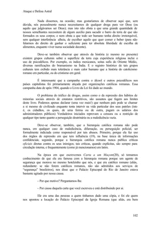 Ataque e Defesa Astral
Nada dissemos, na ocasião; mas gostaríamos de observar aqui que, sem
dúvida, nós pessoalmente nunca necessitamos de qualquer droga para ver Deus (ou
aquilo que julgávamos ser Deus); mas isto não obsta a que uma grande quantidade de
nossos semelhantes necessitem de algum auxílio para sacudir o barro da terra de que são
formados os seus corpos; e nem obsta a que todo ser humano tenha direito irretorquível,
sem qualquer interferência alheia, de escolher aquilo que quer comer e beber (para não
falarmos do direito de ganhar o suficiente para ter absoluta liberdade de escolha de
alimentos, enquanto viver numa sociedade decente).
Deve-se também observar que através da história (e mesmo no presente)
existem grupos culturais sobre a superfície da terra cuja experiência religiosa inclui o
uso de psicodélicos. Por exemplo, os índios mexicanos, seitas sufis do Oriente Médio,
diversas ramificações do bramanismo na Índia. E o registro histórico de tais grupos
culturais tem exibido mais tolerância e mais calor humano que a história do catolicismo
romano em particular, ou do cristismo em geral.
É interessante que a campanha contra o álcool e outros psicodélicos nos
países capitalistas foi primariamente atiçada por organizações católicas romanas. Essa
campanha data de após 1904, quando o Livro da Lei foi dado ao mundo.
O problema do tráfico de drogas, assim como o da repressão dos hábitos de
minorias sociais através de estatutos restritivos, são assuntos que fogem aos limites
deste livro. Podemos apenas declarar (uma vez mais!) que nenhum país pode se chamar
a si mesmo de civilizado enquanto tenta intervir na vida particular dos seus patrões (isto
é, os cidadãos, os quais, de uma forma ou de outra, pagam os salários dos
administradores públicos) Verdadeiros iniciados reprovam a censura ou a restrição de
qualquer tipo tanto quanto a perseguição doutrinária ou a maledicência vazia.
Deve-se observar, também, que a hierarquia católica romana não pode
nunca, em qualquer caso de maledicência, difamação, ou perseguição policial, ser
formalmente indiciada como responsável por tais abusos. Primeiro, porque ela faz uso
dos órgãos de repressão em que tem influência (19), na base única de informações
confidenciais; segundo, porque a hierarquia católica romana nunca publica críticas
oficiais diretas contra os seus inimigos; tais críticas, quando explícitas, são sempre para
circulação interna, e frequentemente (como já mencionamos) em latim.
Na época em que escrevemos Carta a um Maçom(20), só tomamos
conhecimento de que ela era famosa com a hierarquia romana porque um agente de
segurança que morava no mesmo hotelzinho que nós, e que era católico romano (aliás,
redundante: se não forem católicos romanos, não são admitidos aos serviços de
“segurança” brasileiros), nos disse que o Palácio Episcopal do Rio de Janeiro estava
bastante agitado por nossa causa.
- Por que motivo? Perguntamos-lhe.
- Por causa daquela carta que você escreveu e está distribuindo por ai.
Ele era uma das pessoas a quem tínhamos dado uma cópia, e foi ele quem
nos apontou a locação do Palácio Episcopal da Igreja Romana (que aliás, era bem

102

 