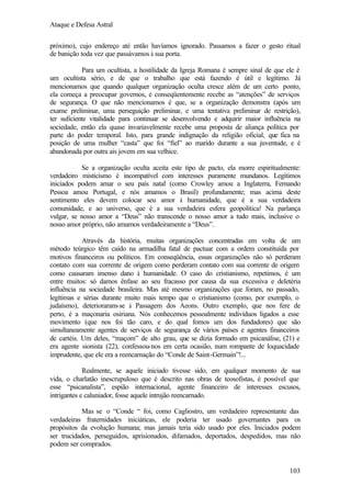 Ataque e Defesa Astral
próximo), cujo endereço até então havíamos ignorado. Passamos a fazer o gesto ritual
de banição toda vez que passávamos à sua porta.
Para um ocultista, a hostilidade da Igreja Romana é sempre sinal de que ele é
um ocultista sério, e de que o trabalho que está fazendo é útil e legítimo. Já
mencionamos que quando qualquer organização oculta cresce além de um certo ponto,
ela começa a preocupar governos, e conseqüentemente recebe as “atenções” de serviços
de segurança. O que não mencionamos é que, se a organização demonstra (após um
exame preliminar, uma perseguição preliminar, e uma tentativa preliminar de restrição),
ter suficiente vitalidade para continuar se desenvolvendo e adquirir maior influência na
sociedade, então ela quase invariavelmente recebe uma proposta de aliança política por
parte do poder temporal. Isto, para grande indignação da religião oficial, que fica na
posição de uma mulher “casta” que foi “fiel” ao marido durante a sua juventude, e é
abandonada por outra ais jovem em sua velhice.
Se a organização oculta aceita este tipo de pacto, ela morre espiritualmente:
verdadeiro misticismo é incompatível com interesses puramente mundanos. Legítimos
iniciados podem amar o seu país natal (como Crowley amou a Inglaterra, Fernando
Pessoa amou Portugal, e nós amamos o Brasil) profundamente; mas acima deste
sentimento eles devem colocar seu amor à humanidade, que é a sua verdadeira
comunidade, e ao universo, que é a sua verdadeira esfera geopolítica! Na parlança
vulgar, se nosso amor a “Deus” não transcende o nosso amor a tudo mais, inclusive o
nosso amor próprio, não amamos verdadeiramente a “Deus”.
Através da história, muitas organizações concentradas em volta de um
método teúrgico têm caído na armadilha fatal de pactuar com a ordem constituída por
motivos financeiros ou políticos. Em conseqüência, essas organizações não só perderam
contato com sua corrente de origem como perderam contato com sua corrente de origem
como causaram imenso dano à humanidade. O caso do cristianismo, repetimos, é um
entre muitos: só damos ênfase ao seu fracasso por causa da sua excessiva e deletéria
influência na sociedade brasileira. Mas até mesmo organizações que foram, no passado,
legítimas e sérias durante muito mais tempo que o cristianismo (como, por exemplo, o
judaísmo), deterioraram-se à Passagem dos Aeons. Outro exemplo, que nos fere de
perto, é a maçonaria osiriana. Nós conhecemos pessoalmente indivíduos ligados a esse
movimento (que nos foi tão caro, e do qual fomos um dos fundadores) que são
simultaneamente agentes de serviços de segurança de vários países e agentes financeiros
de cartéis. Um deles, “maçom” de alto grau, que se dizia formado em psicanálise, (21) e
era agente sionista (22), confessou-nos em certa ocasião, num rompante de loquacidade
imprudente, que ele era a reencarnação do “Conde de Saint-Germain”!...
Realmente, se aquele iniciado tivesse sido, em qualquer momento de sua
vida, o charlatão inescrupuloso que é descrito nas obras de teosofistas, é possível que
esse “psicanalista”, espião internacional, agente financeiro de interesses escusos,
intrigantes e caluniador, fosse aquele intrujão reencarnado.
Mas se o “Conde “ foi, como Cagliostro, um verdadeiro representante das
verdadeiras fraternidades iniciáticas, ele poderia ter usado governantes para os
propósitos da evolução humana; mas jamais teria sido usado por eles. Iniciados podem
ser trucidados, perseguidos, aprisionados, difamados, deportados, despedidos, mas não
podem ser comprados.

103

 