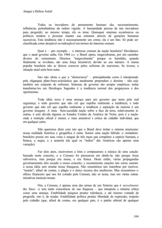 Ataque e Defesa Astral

Todos os inovadores do pensamento humano são, necessariamente,
influências perturbadoras da ordem vigente. A humanidade precisa de tais inovadores
para progredir; ao mesmo tempo, ela os teme. Quaisquer sistemas econômicos ou
políticos tendem a procurar manter sua estrutura através de gerações humanas
sucessivas. Esta tendência não é necessariamente um crime; ela é um fato. Só pode ser
classificada como desejável ou indesejável em termos do interesse comum.
Qual é – pro exemplo – o interesse comum da nação brasileira? Duvidamos
que o atual governo saiba. Em 1964 e.v. o Brasil optou, inegavelmente, por um caminho
diverso do comunismo. Dizemos “inegavelmente” porque os humildes, quando
finalmente se revoltam, são uma força irresistível, devido ao seu número. A massa
popular brasileira não se deixou comover pelos sofismas do marxismo. Se tivesse, a
situação atual seria bem outra.
Isto não obsta a que a “democracia” – principalmente como é interpretada
pela oligarquia pluto-buro-eclesiástica que atualmente prepondera e domina – não seja
também um conjunto de sofismas. Sistemas de governo são sempre empíricos; tentar
transforma-los em Decálogos Sagrados é a tendência normal dos preguiçosos e dos
oportunistas.
Toda idéia nova é uma ameaça para um governo que teme pela real
segurança; e todo governo que não crê que espelha realmente a tendência; e todo
governo que não crê que espelha realmente a tendência e aspiração da maioria é um
governo inseguro. A mais bem-sucedida nação sobre a face da terra, relativamente às
outras, é sem dúvida alguma os Estados Unidos da América do Norte, pois é a nação
onde a restrição oficial é menor, e mais amenável à critica do cidadão individual, que
em qualquer outra.
Não queremos dizer com isto que o Brasil deva imitar o sistema americano:
nossa realidade histórica e geográfica é outra. Somos uma nação híbrida: o verdadeiro
brasileiro possui em suas veias o sangue de três raças que compõem a espécie humana, a
branca, a negra, e a amarela (da qual os “índios” das Américas são apenas uma
variação).
Faz dois anos, escrevemos a letra e compusemos a música de uma canção
baseada neste conceito, e a Censura foi pressurosa em abafa-la; não porque fosse
subversiva, mas porque era nossa, e era franca. Deste então, várias propagandas
governamentais têm ecoado o nosso conceito, e recentemente canções tais como usaram
a nossa idéia sem emular nossa franqueza. Não ressentimos tais manobras por motivos
“morais”; afinal de contas, o plágio é o único recurso dos medíocres. Mas ressentimos o
afluxo financeiro que nos foi cortado pela Censura, não só nesta, mas em várias outras
iniciativas musicais nossas.
Ora, a Censura, é apenas uma das armas de um Sistema que é moralmente
tão fraco –e tem tanta consciência de sua fraqueza – que interpreta a mínima crítica
como uma ameaça. Estabilidade psíquica produz tolerância, e até mesmo vontade de
progredir, isto é, de mudar. Estabilidade política produz liberdade de expressão, respeito
pelo cidadão (que, afinal de contas, em qualquer país, é o patrão ultimal de qualquer

104

 