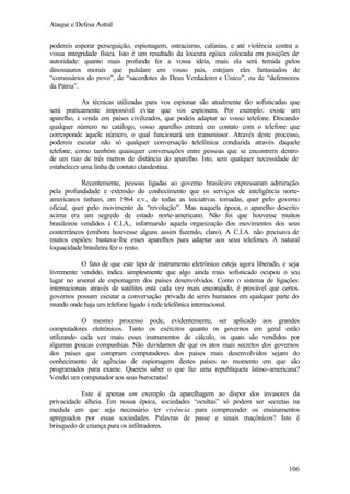 Ataque e Defesa Astral
podereis esperar perseguição, espionagem, ostracismo, calúnias, e até violência contra a
vossa integridade física. Isto é um resultado da loucura egóica colocada em posições de
autoridade: quanto mais profunda for a vossa idéia, mais ela será temida pelos
dinossauros morais que pululam em vosso país, estejam eles fantasiados de
“comissários do povo”, de “sacerdotes do Deus Verdadeiro e Único”, ou de “defensores
da Pátria”.
As técnicas utilizadas para vos espionar são atualmente tão sofisticadas que
será praticamente impossível evitar que vos espionem. Por exemplo: existe um
aparelho, à venda em países civilizados, que podeis adaptar ao vosso telefone. Discando
qualquer número no catálogo, vosso aparelho entrará em contato com o telefone que
corresponde àquele número, o qual funcionará um transmissor. Através deste processo,
podereis escutar não só qualquer conversação telefônica conduzida através daquele
telefone, como também quaisquer conversações entre pessoas que se encontrem dentro
de um raio de três metros de distância do aparelho. Isto, sem qualquer necessidade de
estabelecer uma linha de contato clandestina.
Recentemente, pessoas ligadas ao governo brasileiro expressaram admiração
pela profundidade e extensão do conhecimento que os serviços de inteligência norteamericanos tinham, em 1964 e.v., de todas as iniciativas tomadas, quer pelo governo
oficial, quer pelo movimento da “revolução”. Mas naquela época, o aparelho descrito
acima era um segredo de estado norte-americano. Não foi que houvesse muitos
brasileiros vendidos à C.I.A., informando aquela organização dos movimentos dos seus
conterrâneos (embora houvesse alguns assim fazendo, claro). A C.I.A. não p
recisava de
muitos espiões: bastava-lhe esses aparelhos para adaptar aos seus telefones. A natural
loquacidade brasileira fez o resto.
O fato de que este tipo de instrumento eletrônico esteja agora liberado, e seja
livremente vendido, indica simplesmente que algo ainda mais sofisticado ocupou o seu
lugar no arsenal de espionagem dos países desenvolvidos. Como o sistema de ligações
internacionais através de satélites está cada vez mais encorajado, é provável que certos
governos possam escutar a conversação privada de seres humanos em qualquer parte do
mundo onde haja um telefone ligado à rede telefônica internacional.
O mesmo processo pode, evidentemente, ser aplicado aos grandes
computadores eletrônicos. Tanto os exércitos quanto os governos em geral estão
utilizando cada vez mais esses instrumentos de cálculo, os quais são vendidos por
algumas poucas companhias. Não duvidamos de que os atos mais secretos dos governos
dos países que compram computadores dos países mais desenvolvidos sejam do
conhecimento de agências de espionagem destes países no momento em que são
programados para exame. Quereis saber o que faz uma republiqueta latino-americana?
Vendei um computador aos seus burocratas!
Este é apenas um exemplo da aparelhagem ao dispor dos invasores da
privacidade alheia. Em nossa época, sociedades “ocultas” só podem ser secretas na
medida em que seja necessário ter vivência para compreender os ensinamentos
apregoados por essas sociedades. Palavras de passe e sinais maçônicos? Isto é
brinquedo de criança para os infiltradores.

106

 