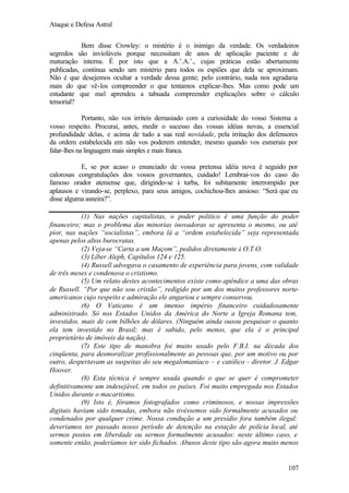 Ataque e Defesa Astral
Bem disse Crowley: o mistério é o inimigo da verdade. Os verdadeiros
segredos são invioláveis porque necessitam de anos de aplicação paciente e de
maturação interna. É por isto que a A.’.A.’., cujas práticas estão abertamente
publicadas, continua sendo um mistério para todos os espiões que dela se aproximam.
Não é que desejemos ocultar a verdade dessa gente; pelo contrário, nada nos agradaria
mais do que vê-los compreender o que tentamos explicar-lhes. Mas como pode um
estudante que mal aprendeu a tabuada compreender explicações sobre o cálculo
tensorial?
Portanto, não vos irriteis demasiado com a curiosidade do vosso Sistema a
vosso respeito. Procurai, antes, medir o sucesso das vossas idéias novas, a essencial
profundidade delas, e acima de tudo a sua real novidade, pela irritação dos defensores
da ordem estabelecida em não vos poderem entender, mesmo quando vos esmerais por
falar-lhes na linguagem mais simples e mais franca.
E, se por acaso o enunciado de vossa pretensa idéia nova é seguido por
calorosas congratulações dos vossos governantes, cuidado! Lembrai-vos do caso do
famoso orador ateniense que, dirigindo-se à turba, foi subitamente interrompido por
aplausos e virando-se, perplexo, para seus amigos, cochichou-lhes ansioso: “Será que eu
disse alguma asneira?”.
(1) Nas nações capitalistas, o poder político é uma função do poder
financeiro; mas o problema das minorias inovadoras se apresenta o mesmo, ou até
pior, nas nações “socialistas”, embora lá a “ordem estabelecida” seja representada
apenas pelos altos burocratas.
(2) Veja-se “Carta a um Maçom”, pedidos diretamente à O.T.O.
(3) Líber Aleph, Capítulos 124 e 125.
(4) Russell advogava o casamento de experiência para jovens, com validade
de três meses e condenava o cristismo.
(5) Um relato destes acontecimentos existe como apêndice a uma das obras
de Russell. “Por que não sou cristão”, redigido por um dos muitos professores norteamericanos cujo respeito e admiração ele angariou e sempre conservou.
(6) O Vaticano é um imenso império financeiro cuidadosamente
administrado. Só nos Estados Unidos da América do Norte a Igreja Romana tem,
investidos, mais de cem bilhões de dólares. (Ninguém ainda ousou pesquisar o quanto
ela tem investido no Brasil; mas é sabido, pelo menos, que ela é o principal
proprietário de imóveis da nação).
(7) Este tipo de manobra foi muito usado pelo F.B.I. na década dos
cinqüenta, para desmoralizar profissionalmente as pessoas que, por um motivo ou por
outro, despertavam as suspeitas do seu megalomaníaco – e católico – diretor. J. Edgar
Hoover.
(8) Esta técnica é sempre usada quando o que se quer é comprometer
definitivamente um indesejável, em todos os países. Foi muito empregada nos Estados
Unidos durante o macartismo.
(9) Isto é, fôramos fotografados como criminosos, e nossas impressões
digitais haviam sido tomadas, embora não tivéssemos sido formalmente acusados ou
condenados por qualquer crime. Nossa condução a um presídio fora também ilegal:
deveríamos ter passado nosso período de detenção na estação de polícia local, até
sermos postos em liberdade ou sermos formalmente acusados: neste último caso, e
somente então, poderíamos ter sido fichados. Abusos deste tipo são agora muito menos

107

 