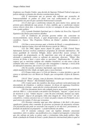 Ataque e Defesa Astral
freqüentes nos Estados Unidos: uma decisão do Supremo Tribunal Federal exige que a
polícia informe os detentos dos direitos constitucionais destes.
(10) É interessante que as pessoas não refletem que acusações de
homossexualidade só podem ser feitas com real conhecimento de causa por
participantes nos atos de que o pretenso homossexual é acusado.
(11) É claro que o catolicismo romano foi, para muitos ricos, apenas um
pretexto para defenderem suas posses. É claro, também, que o catolicismo romano
estava cônscio deste fato, e descontou-o em face às vantagens de uma aliança firme
com o poder político.
(12) A grande Entidade Espiritual que é o Senhor da Nova Era. Veja-se O
Equinócio dos Deuses para maiores detalhes.
(13) As tendências do presente governo militar são, consciente ou
inconscientemente, nessa direção, a qual desaprovamos por motivos estritamente
científicos. Veja-se “Dos Propósitos Políticos da Ordem”, pedidos diretamente à
O.T.O.
(14) Sem a nossa presença aqui, a história do Brasil, e conseqüentemente a
história da América Latina, teria sido bem diversa a partir de 1964 e.v.
(15) Em 1964, alguns meses depois do golpe, o USIS (United States
Information Service) resolveu estabelecer programas de televisão informativos. Em
nossa qualidade de roteirista bilíngüe, fomos oferecer-lhes nossos serviços. O
encarregado da programação, ao lhe sugerirmos uma série de quadros cômicos
alertando a população contra os sofismas do marxismo, disse-nos: “Ótimo! Mas
escreva de forma a fazer o povo odiar os marxistas”. Replicamos-lhe: “O senhor
esquece que os marxistas também são cidadãos brasileiros; eu não estou a fim de
estimular ódio entre irmãos”. É claro que não conseguimos o emprego, e nossa ficha
de indesejável aumentou, não só na C.I.A. como no S.N.I.
(16) Na ocasião, estávamos imprimindo, aqui mesmo no Brasil, a primeira
edição mundial de Líber Aleph, em inglês, para o nosso Instrutor.
(17) Porque trinta anos é o Ciclo de Saturno, e o grau iniciático a que ele
estava se referindo era o de Mestre do Templo, que corresponde à Esfera de Saturno,
Binah.
(18) O “Deus” porque, como já dissemos, Iniciados que cruzaram o Abismo
são chamados de “Deuses”. São Entidades Espirituais.
(19) A maior parte dos membros das forças policiais norte-americanas são
descendentes de irlandeses, e católicos romanos. As forças de segurança brasileiras
são totalmente crististas – quem não for cristista não pode ser membro.
(20) Este documento havia sido redigido poucos meses antes do primeiro de
abril de 1964 e.v., e fora enviado a um médico em Petrópolis, “maçom”, o qual, em vez
de mostrá-lo a seus “irmãos maçons”, como lhe fora solicitado, destruiu sua cópia.
Este “maçom”, diga-se de passagem, tinha uma imagem de “Jesus Cristo” em seu
consultório, e tentou convencer-nos a ir visitar um padre romano em Petrópolis com o
qual estava em contato. É claro que recusamos.
(21) Devemos comentar aqui que obter diplomas é tão fácil e tão pouco
significativo quanto obter comendas de governos ou patentes da maçonaria osiriana.
Um psicanalista não pode ser encarado com respeito se ele não tiver, previamente, se
formado em medicina ou psiquiatria – e preferivelmente em ambas.
(22) O sionismo começou como um legítimo fermento emocional,
espontâneo, entre os judeus: sua justificativa era a inegável perseguição e ostracismo
que eles sofriam em todos os países onde o cristianismo tinha poder político. Mas,
desde a fundação do Estado de Israel, o poder financeiro internacional judeu (o qual se

108

 