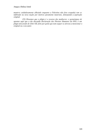 Ataque e Defesa Astral
manteve cuidadosamente alheiado enquanto a Palestina não fora ocupada) tem se
infiltrado na nova nação por motivos puramente materiais, deturpando a aspiração
original.
(23) Dissemos que o plágio é o recurso dos medíocres; e gostaríamos de
apontar aqui que a tão discutida Declaração dos Direitos Humanos da ONU é um
plágio descarado de Líber OZ, feito por gente que nem sequer se atreveu a mencionar o
original ou o seu autor.

109

 