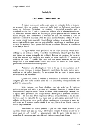 Ataque e Defesa Astral
Capítulo IX

OCULTISMO E O PSICOSSOMA

A palavra psicossoma, ainda pouco usada em português, define o conjunto
de processos vivos de qualquer organismo: inclui tanto os fenômenos psicológicos
quanto os fenômenos fisiológicos. Na realidade, é impossível separa-los, pois a
consciência normal, isto é, egóica, é puramente subjetiva; nós só sabemos,normalmente,
do nosso meio ambiente através das modificações que ele provoca em nossa mente e em
nossas emoções. Para conhecermos o Universo tal qual ele realmente é, torna-se
necessário desenvolver faculdades além dos cinco (assim-chamados) sentidos. A mente
do homem normal (assim-chamado) é incrivelmente confusa, e a repercussão de contato
com o m
eio-ambiente pode provocar tanto distúrbios mentais que se manifestam como
doenças do organismo físico quanto distúrbios do organismo físico que se manifestam
como doenças mentais.
Faz algum tempo, fomos procurados por um jovem casal que obtivera nosso
endereço de um conhecido mútuo, o qual fora suficientemente indiscreto para lhes dizer
que éramos um grande conhecedor de ocultismo. Embora não gostemos de conversar
sobre tais assuntos com profanos, em atenção ao nosso conhecido (1) ouvimos o
problema do casal. O marido tinha uma irmã que estava acometida de um mal
inexplicável, o qua periodicamente causava um excesso de pressão no fluido espinal,
provocando convulsões semelhantes à epilepsia.
Preparamos uma adivinhação do Taro, a fim de ver se poderíamos ser de
auxílio a essas pessoas, e o resultado da primeira manipulação das cartas indicou que o
problema era de ordem financeira. Ao declararmos isto ao casal, o marido negou
veementemente que assim fosse.
Quando isto ocorre, o operador é aconselhado a abandonar a questão por
completo, pois não existe afinidade entre ele e os consulentes; conseqüentemente, não
poderá lhes ser de auxílio.
Neste particular caso havia afinidade, mas não havia boa fé: conforme
pudemos averiguar mais tarde, o problema era, realmente, financeiro. A doença da irmã
estava causando despesas extras à família, e o irmão, ambicionando viajar à Europa com
a esposa, estava procurando uma solução rápida e barata para o problema consultando
um bruxo – no caso, nós! Quer porque não estivesse conscientemente ao par dos seus
motivos, quer por vergonha de nós, negou que sua preocupação primordial fosse o
dinheiro. Ainda em tais casos, convém afastar imediatamente o consulente, a quem não
poderemos ser de qualquer auxílio, devido à sua hipocrisia ou à sua falta de percepção
de seus próprios motivos.
Infelizmente não somos perfeitos, e por isto nem sempre fazemos o que
devemos: ficamos com pena do casal, e não tivemos coragem de manda-los embora! O
amor deve ser sob vontade: o relacionamento todo foi pura perda de tempo e
desperdício de energia que poderia ter sido mais eficientemente aplicada alhures.

110

 