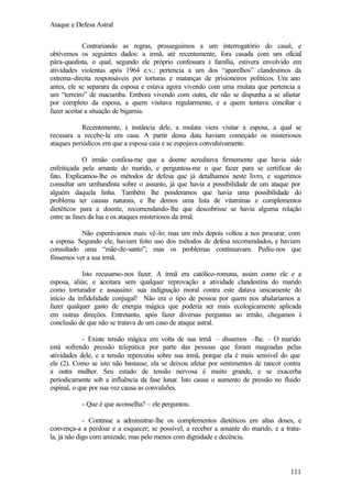 Ataque e Defesa Astral
Contrariando as regras, prosseguimos a um interrogatório do casal, e
obtivemos os seguintes dados: a irmã, até recentemente, fora casada com um oficial
pára-quedista, o qual, segundo ele próprio confessara à família, estivera envolvido em
atividades violentas após 1964 e.v.: pertencia a um dos “aparelhos” clandestinos da
extrema-direita responsáveis por torturas e matanças de prisioneiros políticos. Um ano
antes, ele se separara da esposa e estava agora vivendo com uma mulata que pertencia a
um “terreiro” de macumba. Embora vivendo com outra, ele não se dispunha a se afastar
por completo da esposa, a quem visitava regularmente, e a quem tentava conciliar e
fazer aceitar a situação de bigamia.
Recentemente, à instância dele, a mulata viera visitar a esposa, a qual se
recusara a recebe-la em casa. A partir dessa data haviam começado os misteriosos
ataques periódicos em que a esposa caía e se espojava convulsivamente.
O irmão confiou-me que a doente acreditava firmemente que havia sido
enfeitiçada pela amante do marido, e perguntou-me o que fazer para se certificar do
fato. Explicamos-lhe os métodos de defesa que já detalhamos neste livro, e sugerimos
consultar um umbandista sobre o assunto, já que havia a possibilidade de um ataque por
alguém daquela linha. Também lhe ponderamos que havia uma possibilidade do
problema ter causas naturais, e lhe demos uma lista de vitaminas e complementos
dietéticos para a doente, recomendando-lhe que descobrisse se havia alguma relação
entre as fases da lua e os ataques misteriosos da irmã.
Não esperávamos mais vê-lo; mas um mês depois voltou a nos procurar, com
a esposa. Segundo ele, haviam feito uso dos métodos de defesa recomendados, e haviam
consultado uma “mãe-de-santo”; mas os problemas continuavam. Pediu-nos que
fôssemos ver a sua irmã.
Isto recusamo-nos fazer. A irmã era católico-romana, assim como ele e a
esposa, aliás; e aceitara sem qualquer reprovação a atividade clandestina do marido
como torturador e assassino: sua indignação moral contra este datava unicamente do
início da infidelidade conjugal! Não era o tipo de pessoa por quem nos abalaríamos a
fazer qualquer gasto de energia mágica que poderia ser mais ecologicamente aplicada
em outras direções. Entretanto, após fazer diversas perguntas ao irmão, chegamos à
conclusão de que não se tratava de um caso de ataque astral.
- Existe tensão mágica em volta de sua irmã – dissemos –lhe. – O marido
está sofrendo pressão telepática por parte das pessoas que foram magoadas pelas
atividades dele, e a tensão repercutiu sobre sua irmã, porque ela é mais sensível do que
ele (2). Como se isto não bastasse, ela se deixou afetar por sentimentos de rancor contra
a outra mulher. Seu estado de tensão nervosa é muito grande, e se exacerba
periodicamente sob a influência da fase lunar. Isto causa o aumento de pressão no fluido
espinal, o que por sua vez causa as convulsões.
- Que é que aconselha? – ele perguntou.
- Continue a administrar-lhe os complementos dietéticos em altas doses, e
convença-a a perdoar e a esquecer; se possível, a receber a amante do marido, e a tratala, já não digo com amizade, mas pelo menos com dignidade e decência.

111

 