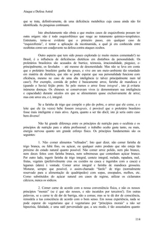 Ataque e Defesa Astral
que se trata, definitivamente, de uma deficiência metabólica cuja causa ainda não foi
identificada. As pesquisas continuam.
Isto absolutamente não obsta a que muitos casos de esquizofrenia possam ter
outra origem: não é todo esquizofrênico que reage ao tratamento químico-terapêutico.
Entretanto, torna-se evidente que o primeiro passo, em qualquer caso de
“esquizofrenia”, é tentar a aplicação da nicotinamida, a qual já era conhecida entre
ocultistas como um coadjuvante na defesa contra ataques ocultos.
Outro aspecto que tem sido pouco explorado (e muito menos comentado!) no
Brasil, é a influência de deficiências dietéticas em distúrbios da personalidade. Os
proletários brasileiros são acusados de burrice, teimosia, irracionalidade, pieguice, eprincipalmente, os favelados – até mesmo de desonestidade. Mas não se leva em conta
que o proletário brasileiro ganha tão pouco, e vive em um meio-ambiente tão retardado
em matéria de dietética, que não se pode esperar que sua personalidade funcione com
eficiência, mesmo no caso de uma alta inteligência (e talvez principalmente num tal
caso!). Por exemplo, comida de pobre é basicamente arroz, farinha de mandioca e
(quando o havia) feijão preto. Se pelo menos o arroz fosse integral , isto já evitaria
inúmeras doenças. Os chineses se conservavam vivos (e demonstraram sua inteligência
e capacidade) durante séculos em que se alimentaram quase exclusivamente de arroz;
mas este arroz era, e é, integral.
Se a farinha de trigo que compõe o pão do pobre, o arroz que ele come, e o
leite que ele (às vezes) bebe fossem integrais, é provável que o proletário brasileiro
fosse mais inteligente e mais ativo. Agora, quanto a ser tão dócil, isto já seria outro caso
bem diverso!
Não há grande diferença entre os princípios de nutrição para o ocultista e os
princípios de nutrição para o atleta profissional: o trabalho oculto gasta tanto, ou mais,
energia nervosa quanto um grande esforço físico. Os princípios fundamentais são os
seguintes:
1. Não comer alimentos “refinados”. Isto quer dizer, não comer farinha de
trigo branca, ou fubá fino, ou açúcar, ou qualquer outro produto que não esteja tão
próximo do estado natural quanto possível. Não comer arroz polido, nem pão branco,
nem doces feitos com farinha branca, nem sobremesas que contenham açúcar branco.
Por outro lado, ingerir farinha de trigo integral, centeio integral, melado, rapadura, mel,
frutas, vegetais (preferivelmente crus ou cozidos na casca e ingeridos com a casca) e
legumes (idem) à vontade. Comer arroz integral e farinha de mandioca grosseira.
Misturar, sempre que possível, o assim-chamado “farelo” de trigo (normalmente
reservado para a alimentação de quadrúpedes) com sopas, ensopados, molhos, etc.
Como substituídos do açúcar natural em casos de regime, utilizar os ciclamatos
cálcicos, nunca os sódicos.
2. Comer carne de acordo com a nossa conveniência física, e não os nossos
princípios “morais” (se é que são nossos, e não incutidos por terceiros!). Em outras
palavras, se a carne te dá dor de barriga, não a comas; mas se te dá dor de consciência,
remodela a tua consciência de acordo com o bom senso. Em nossa experiência, nada se
pode esperar do vegetariano que é vegetariano por “princípios morais” a não ser
hipocrisia, falsidade, e uma sutil perversidade que, a seu modo, é tão assustadora quanto

114

 