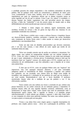 Ataque e Defesa Astral
a crueldade grosseira dos antigos inquisidores e dos modernos torturadores da polícia
política. Não há qualquer crime moral em consumirmos a substância de outros seres
vivos; eventualmente a nossa carne, também, serve de alimento a outros; e é sublime
impertinência por parte de vegetarianos afirmar que as plantas ressentem menos ao
serem ingeridas por nós do que os animais. Como é que eles sabem? A crueldade e o
descaso humano dos hindus vegetarianos tem sido proverbial através dos tempos:
ate´hoje, a Índia dos “maharishis” é um dos poucos países do mundo onde se aleija
deliberadamente um recém-nascido para que cresça um mendigo.
3. Durante o treino mágico (ou atlético), ingerir nicotinamida, ácido
ascórbico, levedura de cerveja e óleo de germe de trigo (Rico nas vitaminas E) em
quantidades moderadas mas constantes.
4. Não forças o cérebro nem o corpo a esforços bruscos e irregulares; buscar
um desenvolvimento gradativo, metódico, persistente e paciente das nossas faculdades
sutis, exatamente da mesma forma como o atleta sensato se esmera por desenvolver
gradualmente a sua musculatura física.
Existe um tipo mais de distúrbio psicossomático que devemos mencionar,
pois é um dos mais comuns, e mais difíceis de curar: aquele que resulta de um
sentimento íntimo de culpa.
Talvez um exemplo concreto seja de auxílio em esclarecer o mecanismo. Faz
algum tempo, uma senhora de temperamento decidido veio nos solicitar iniciação na
O.T.O.. Como ela vinha a instância de terceiros, tratamo-la com ainda mais precaução
do que é usual, submetendo-a a diversas provas. Eventualmente tornou-se claro que ela
tencionava fazer um “negócio” conosco: ela entraria para a O.T.O., contanto que nós a
curássemos de um enfeitiçamento a que fora submetida e que a impedira de se tornar
uma cantora lírica.
É claro que na O.T.O., como em qualquer Ordem séria, tais “negócios” são
impossíveis; mas, sem quaisquer interesses ulteriores, e por pura curiosidade,
indagamos quanto às circunstâncias do feitiço. Averiguamos o seguinte: essa senhora
fora realmente, em sua juventude, uma cantora lírica de fôlego (com perdão do
trocadilho); mas entregara-se à orientação de um professor de canto que era ocultista, e
em certa ocasião, desentendendo-se com ele, o havia desafiado. O professor,
encolerizado, lançara sobre ela a maldição de que ela perderia a voz. E ela,
efetivamente, a perdera.
Nosso contato com esta senhora nos trouxe à conclusão de que, embora uma
pessoa boníssima em seu caráter essencial, ela era realmente geniosa e respondona. O
professor lançara sobre ela uma sugestão hipnótica criminosa; infelizmente, como já
esclarecemos ao longo desse volume, muito comum num ramo de pensamento onde o
desregramento egóico impera. Mas a sugestão se firmara, e se mantinha, porque
subconscientemente a vítima admitia que ofendera o agressor; e além disto fixara todos
os seus rompantes de cólera neste particular incidente. Em suma: essa senhora perdera a
voz para se punir a si mesma pelo seu mau gênio.
Tivesse a sua afasia lírica como origem apenas a sugestão inescrupulosa do
professor, uma simples palavra nossa – talvez até a participação do problema – teria

115

 