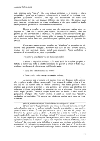 Ataque e Defesa Astral
sido suficiente para “cura-la”. Mas essa senhora condenara a si mesma, e estava
cumprindo a “pena” que se impusera, embora usando a “maldição” do professor como
pretexto; poderíamos “perdoa-la”, em cujo caso assumiríamos em nossa aura
responsabilidade por ela. Mas iniciados telêmicos não fazem isto. Não estamos aqui
para escravizar psiquicamente os nossos semelhantes, e sim para conduzi-los àquela
libertação interna que resulta da verdadeira maturidade anímica.
Demos a perceber a essa senhora que não poderíamos pactuar com ela:
ingresso na O.T.O. não é assunto para regateio. Encolerizou-se conosco, como era
próprio do seu temperamento, e afastou-se. No entanto, somos-lhe reconhecidos pela
sua inegável generosidade (muito comum, aliás, em pessoas de temperamento colérico):
ela foi uma das muitas fontes que contribuíram para a publicação de O Equinócio dos
Deuses.
Casos como o dessa senhora abundam: os “Salvadores” se aproveitam de tais
infelizes para produzirem “milagres”. Lembramo-nos aqui de uma anedota verídica,
relatada por um respeitado diretor teatral norte-americano. Numa conferência a
estudantes de arte dramática, um jovem perguntou-lhe:
- O senhor já teve alguma vez um fracasso em teatro?
- Várias – respondeu o diretor. – Às vezes você faz o melhor que pode, e
trabalha o melhor que pode, e acredita firmemente no que faz; e apesar de tudo isto, o
resultado é um fracasso de bilheteria que o público não aceita.
- E que faz o senhor quando isto ocorre?
- Eu me perdôo a mim mesmo – respondeu o diretor.
As pessoas que se punem a si mesmas pelos seus fracassos estão, embora
não percebam, sendo vaidosas. Auto-punição é um sintoma de vaidade egóica (e é por
isto que foi tão comum entre os “santos” crististas!). Não somos perfeitos: somos
criaturas que evoluem e aspiram a uma perfeição que teremos que abandonar (se
quisermos continuar progredindo!) no momento em que a atingirmos. Devemos, para
nossa própria proteção, conservar sempre nosso senso de humor e nosso senso de
perspectiva. Qualquer reles “santo” cristista é capaz de chorar seus “pecados”,
verdadeiros ou imaginários. Feliz daquele raro místico ou magista que é capaz de rir de
si mesmo!...
(1) Um probacionista que eventualmente se desligou da Ordem.
(2) Isto ocorre frequentemente: uma pessoa é envolvida por uma nuvem de
ódio telepático, mas em vez dela ser afetada, é um dos seus familiares, mas sensível,
quem se torna a vítima. É claro que isto não é “justo”; mas não há “justiça” no
Universo, há apenas causa e efeito. O Carma não é uma lei “moral”, é uma
manifestação da lei inexorável de seleção natural. O progresso humano deve-se apenas
ao fato de que cooperação inteligente é mais produtiva para a nossa espécie do que um
egotismo desenfreado e estúpido. (Veja-se Dos Propósitos Políticos da Ordem). Mas a
“nobreza” da cooperação entre indivíduos é apenas uma projeção psicológica dos
sentimentais. O Universo exige compensação de forças, e não “justiça”. É por isto que
a Deusa da Justiça era representada como cega entre os romanos. Também é por isto

116

 
