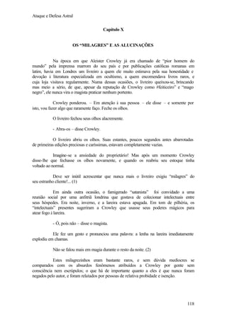 Ataque e Defesa Astral
Capítulo X

OS “MILAGRES” E AS ALUCINAÇÕES

Na época em que Aleister Crowley já era chamado de “pior homem do
mundo” pela imprensa marrom do seu país e por publicações católicas romanas em
latim, havia em Londres um livreiro a quem ele muito estimava pela sua honestidade e
devoção à literatura especializada em ocultismo, a quem encomendava livros raros, e
cuja loja visitava regularmente. Numa dessas ocasiões, o livreiro queixou-se, brincando
mas meio a sério, de que, apesar da reputação de Crowley como #feiticeiro” e “mago
negro”, ele nunca vira o magista praticar nenhum portento.
Crowley ponderou. – Em atenção à sua pessoa – ele disse – e somente por
isto, vou fazer algo que raramente faço. Feche os olhos.
O livreiro fechou seus olhos alacremente.
- Abra-os – disse Crowley.
O livreiro abriu os olhos. Suas estantes, poucos segundos antes abarrotadas
de primeiras edições preciosas e caríssimas, estavam completamente vazias.
Imagine-se a ansiedade do proprietário! Mas após um momento Crowley
disse-lhe que fechasse os olhos novamente, e quando os reabriu seu estoque tinha
voltado ao normal.
Deve ser inútil acrescentar que nunca mais o livreiro exigiu “milagres” do
seu estranho cliente!... (1)
Em ainda outra ocasião, o famigerado “satanista” foi convidado a uma
reunião social por uma anfitriã londrina que gostava de colecionar intelectuais entre
seus hóspedes. Era noite, inverno, e a lareira estava apagada. Em tom de pilhéria, os
“intelectuais” presentes sugeriram a Crowley que usasse seus poderes mágicos para
atear fogo à lareira.
- Ó, pois não – disse o magista.
Ele fez um gesto e pronunciou uma palavra: a lenha na lareira imediatamente
explodiu em chamas.
Não se falou mais em magia durante o resto da noite. (2)
Estes milagrezinhos eram bastante raros, e sem dúvida medíocres se
comparados com os absurdos fenômenos atribuídos a Crowley por gente sem
consciência nem escrúpulos; o que há de importante quanto a eles é que nunca foram
negados pelo autor, e foram relatados por pessoas de relativa probidade e isenção.

118

 