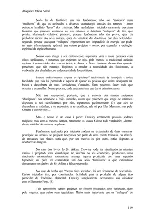 Ataque e Defesa Astral
Nada há de fantástico em tais fenômenos; não são “maiores” nem
“melhores” do que os atribuídos a diversos taumaturgos através dos tempos – entre
outros, o lendário “Jesus” dos crististas. Mas verdadeiros iniciados raramente executam
façanhas que pareçam contrariar as leis naturais, e detestam “milagres” do tipo que
produz alucinação coletiva: primeiro, porque fenômenos não são prova, quer da
probidade moral dos seus autores, quer da validade das doutrinas por eles defendidas;
segundo, porque quaisquer “milagres” representam um desperdício de energia que pode
ser mais eficientemente aplicada em outros projetos – como, por exemplo, a evolução
espiritual da espécie humana.
Nosso caso chega a ser embaraçoso: aspirantes vêm à nossa presença com
olhos suplicantes, e notamos que esperam de nós, pelo menos, a tradicional auréola;
aspiram à ressurreição dos mortos (eles, é claro), e ficam bastante aborrecidos quando
percebem que não estamos dispostos a emular a teatralidade dos ilusionistas, a
verborréia dos charlatães, ou a desonestidade dos políticos.
Nunca ambicionamos sequer os “poderes” tradicionais de Patanjali: a única
faculdade que nos foi permitida é aquela de ajudar as pessoas que assim desejarem na
busca e descoberta de suas Verdadeiras Vontades. Nem podemos fazer mais que
orientar e aconselhar. Nessa procura, cada aspirante tem que dar o primeiro passo.
Não nos surpreende, portanto, que a maioria dos nossos pretensos
“discípulos” nos abandone a meio caminho, assim que percebem que longe de estarmos
dispostos a nos sacrificarmos por eles, esperamos pacientemente (3) que eles se
disponham a trabalhar, e se necessário a se sacrificar, não só por Eles Mesmos, mas pela
Ordem, e até por nós!...
Mas o nosso é um caso à parte: Crowley certamente possuía poderes
mágicos; mas com a mesma certeza, raramente os usava. Como todo verdadeiro Mestre,
ele se abstinha de misturar os planos.
Fenômenos realizados por iniciados podem ser executados de duas maneiras
principais: ou através de projeção telepática por parte de uma mente treinada, ou através
de entidades dos planos sutis que, por um motivo ou por outro, estão dispostas a
obedecer ao magista.
No caso dos livros do Sr. Atkins, Crowley pode ter visualizado as estantes
vazias, e projetado esta visualização no cérebro do seu conhecido, produzindo uma
alucinação momentânea exatamente análoga àquela produzida por uma sugestão
hipnótica; ou pode ter comandado um dos seus “familiares” a que estimulasse
diretamente no cérebro do Sr. Atkins a falsa percepção.
No caso da lenha que “pegou fogo sozinha”, foi um fenômeno de telecinésia.
Certos iniciados têm, por constituição, facilidade para a produção de algum tipo
particular de fenômeno elemental. Crowley simplesmente demonstrou sua afinidade
com o Elemento Fogo. (4)
Tais fenômenos seriam patéticos se fossem encarados com seriedade, quer
pelo magista, quer pelos seus seguidores. Muito mais importante que os “milagres” de

119

 