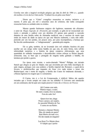Ataque e Defesa Astral
Crowley tem sido a inegável revolução psíquica que data de abril de 1904 e.v., quando
ele recebeu o Livro da Lei. Está escrito: “Conhecê-los-eis pelos seus frutos”.
Dizem que o “Cristo” evangélico ressuscitou os mortos, inclusive a si
mesmo. É pena que, em mil e seiscentos anos do cristismo, não tenha conseguido
ressuscitar honra ou caridade entre os cristãos.
Mesmo quando fenômenos mágicos são legítimos, raramente são eficientes:
o autor da Magia Sagrada de Abramelin, por exemplo, se gaba de ter ressuscitado um
morto e animado o cadáver com um demônio (5) apenas para garantir a sucessão
dinástica de uma família nobre da Alemanha medieval; mas o sucessor do morto (que
ainda era menor de idade na época em que este falecera realmente, e teria sido então
preterido por um tio) perdeu, em poucos anos, por pura incompetência, a herança que
lhe fora tão carinhosamente – e “milagrosamente” – garantida pelo magista.
Ele se gaba, também, de ter levantado dois mil soldados ilusórios (6) para
auxiliar um seu amigo nobre numa batalha em que este, de outra forma, teria sofrido
inferioridade numérica; e a história da época comprova efetivamente, que uma
quantidade de soldados inesperados e desconhecidos vieram reforçar as fileiras daquele
aristocrata; mas, se bem que o protegido do magista tenha ganhado a batalha, ele
terminou por perder a guerra.
Em época mais recente, o assim-chamado “Mestre” Philippe, um iniciado
francês que chegou ao grau de Adepto, mas que enveredou por uma linha inecológica de
ação mágica, protegeu com seus poderes a família imperial dos Romanov, a quem devia
favores, e profetizou-lhes que enquanto ele fosse vivo nada teriam a temer dos
Bolcheviques; mas à morte do magista, a família dos Czares foi totalmente dizimada, e
a Rússia ingressou no exagero que é o comunismo.
O Carma, isto é, a Lei de Compensação, é infalível. Sábios são aqueles
iniciados que a levam sempre em conta em seu trabalho! O Universo está entretecido
em um continuum; não há ação sem reação possível. Como diz o Clássico de Pureza:
Ah! Contato com tudo,
Plástico toque, e exato,
De tudo o manto, livre no entanto,
Fora de cada Ato!
Quem tiver isto, chega
Pouco a pouco, um suspiro,
Ao ancestral Mistério do Tao
E some em seu Retiro.
Homens o chamam Mestre;
Mas, ele manda em quem?
Raiz-Motivo de tudo vivo,
Ele não manda em ninguém!
Lao Kun (7) o Mestre disse:
O Adepto que é perito

120

 