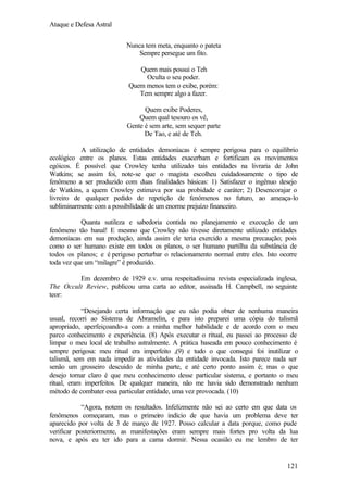 Ataque e Defesa Astral
Nunca tem meta, enquanto o pateta
Sempre persegue um fito.
Quem mais possui o Teh
Oculta o seu poder.
Quem menos tem o exibe, porém:
Tem sempre algo a fazer.
Quem exibe Poderes,
Quem qual tesouro os vê,
Gente é sem arte, sem sequer parte
De Tao, e até de Teh.
A utilização de entidades demoníacas é sempre perigosa para o equilíbrio
ecológico entre os planos. Estas entidades exacerbam e fortificam os movimentos
egóicos. É possível que Crowley tenha utilizado tais entidades na livraria de John
Watkins; se assim foi, note-se que o magista escolheu cuidadosamente o tipo de
fenômeno a ser produzido com duas finalidades básicas: 1) Satisfazer o ingênuo desejo
de Watkins, a quem Crowley estimava por sua probidade e caráter; 2) Desencorajar o
livreiro de qualquer pedido de repetição de fenômenos no futuro, ao ameaça-lo
subliminarmente com a possibilidade de um enorme prejuízo financeiro.
Quanta sutileza e sabedoria contida no planejamento e execução de um
fenômeno tão banal! E mesmo que Crowley não tivesse diretamente utilizado entidades
demoníacas em sua produção, ainda assim ele teria exercido a mesma precaução; pois
como o ser humano existe em todos os planos, o ser humano partilha da substância de
todos os planos; e é perigoso perturbar o relacionamento normal entre eles. Isto ocorre
toda vez que um “milagre” é produzido.
Em dezembro de 1929 e.v. uma respeitadíssima revista especializada inglesa,
The Occult Review, publicou uma carta ao editor, assinada H. Campbell, no seguinte
teor:
“Desejando certa informação que eu não podia obter de nenhuma maneira
usual, recorri ao Sistema de Abramelin, e para isto preparei uma cópia do talismã
apropriado, aperfeiçoando-a com a minha melhor habilidade e de acordo com o meu
parco conhecimento e experiência. (8) Após executar o ritual, eu passei ao processo de
limpar o meu local de trabalho astralmente. A prática baseada em pouco conhecimento é
sempre perigosa: meu ritual era imperfeito ,(9) e tudo o que consegui foi inutilizar o
talismã, sem em nada impedir as atividades da entidade invocada. Isto parece nada ser
senão um grosseiro descuido de minha parte, e até certo ponto assim é; mas o que
desejo tornar claro é que meu conhecimento desse particular sistema, e portanto o meu
ritual, eram imperfeitos. De qualquer maneira, não me havia sido demonstrado nenhum
método de combater essa particular entidade, uma vez provocada. (10)
“Agora, notem os resultados. Infelizmente não sei ao certo em que data os
fenômenos começaram, mas o primeiro indício de que havia um problema deve ter
aparecido por volta de 3 de março de 1927. Posso calcular a data porque, como pude
verificar posteriormente, as manifestações eram sempre mais fortes pro volta da lua
nova, e após eu ter ido para a cama dormir. Nessa ocasião eu me lembro de ter

121

 