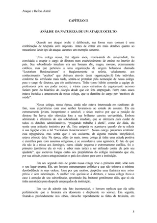 Ataque e Defesa Astral
CAPÍTULO II

ANÁLISE DA NATUREZA DE UM ATAQUE OCULTO

Quando um ataque oculto é deliberado, sua forma mais comum é uma
combinação de telepatia com sugestão. Antes de entrar em mais detalhes quanto ao
mecanismo deste tipo de ataque, daremos um exemplo concreto.
Uma colega nossa, faz alguns anos, recém-saída da universidade, foi
convidada a ocupar o cargo de diretora num estabelecimento de ensino no interior do
país. Seu subordinado imediato era um homem alto, magro, moreno, extremamente
católico, mas que pertencia a uma organização de origem holandesa chamada
“Lectorium Rosicrucianum” e freqüentemente se referia, veladamente, aos
conhecimentos “ocultos” que obtivera através dessa organização.(1) Este indivíduo,
conforme foi verificado mais tarde, sentira-se preterido pela nomeação de nossa colega
para o cargo de diretora, que ele ambicionava. Tinha como hábito controlar a equipe de
professores pelo seu poder mental, e vários casos estranhos de esgotamento nervoso
faziam parte do histórico do colégio desde que ele fora empregado. Entre estes casos
estava incluída a antecessora de nossa colega, que se demitira do cargo por “motivos de
saúde”.
Nossa colega, nessa época, ainda não estava interessada em ocultismo: de
fato, suas experiências com esse senhor levaram-na ao estudo do assunto. Ela era
extremamente jovem, inexperiente e sensível; o único motivo por que a posição de
diretora lhe havia sido oferecida fora a sua brilhante carreira universitária. Embora
admirando a eficiência do seu subordinado imediato, que se oferecera para cuidar de
todos os detalhes administrativos, “poupando trabalho à chefa”, como ele dizia, ela
sentia uma antipatia instintiva por ele. Esta antipatia se acentuava quando ele se referia
á sua ligação com o tal “Lectorium Rosicrucianum”. Nossa colega procurava controlar
essa repugnância, mas sentia que o seu assistente, de alguma maneira inexplicável,
estava cônscio dela. Na época, além do mais, nossa colega já tinha uma atitude positiva
e científica para com assuntos religiosos, e se considerava uma agnóstica. O fato de que
ela não ia à missa aos domingos, numa cidade pequena e extremamente católica, foi o
primeiro (conforme ela só veio a saber mais tarde) a ser utilizado contra ela pelo seu
ajudante”, que escreveu longas cartas aos proprietários do colégio insinuando que ela,
por sua atitude, estava antagonizando os pais dos alunos para com a instituição.
Em seu segundo mês de gestão nossa colega teve o primeiro atrito sério com
o seu lugar-tenente. Ele, um homem extremamente colérico e que não tolerava a mínima
desobediência às suas ordens, fosse por que motivo, despedira uma faxineira sem aviso
prévio e sem indenização. A mulher veio queixar-se á diretora, e nossa colega l vou o
e
caso à atenção de seu subordinado, apontando-lhe, bastante gentilmente aliás, que só ela
tinha autoridade para despedir empregados da instituição.
Em vez de admitir este fato incontestável, o homem replicou que ela sabia
perfeitamente que a faxineira era desonesta e displicente no serviço. Em seguida,
fixando-a profundamente nos olhos, citou-lhe repetidamente as faltas da faxineira, em

5

 