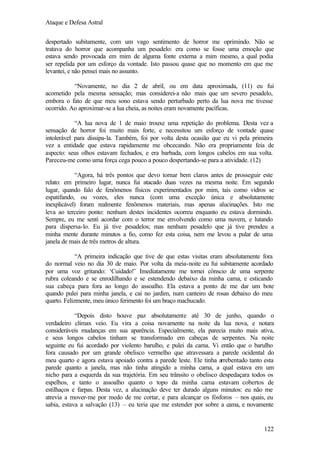 Ataque e Defesa Astral
despertado subitamente, com um vago sentimento de horror me oprimindo. Não se
tratava do horror que acompanha um pesadelo: era como se fosse uma emoção que
estava sendo provocada em mim de alguma fonte externa a mim mesmo, a qual podia
ser repelida por um esforço da vontade. Isto passou quase que no momento em que me
levantei, e não pensei mais no assunto.
“Novamente, no dia 2 de abril, ou em data aproximada, (11) eu fui
acometido pela mesma sensação; mas considerei-a não mais que um severo pesadelo,
embora o fato de que meu sono estava sendo perturbado perto da lua nova me tivesse
ocorrido. Ao aproximar-se a lua cheia, as noites eram novamente pacíficas.
“A lua nova de 1 de maio trouxe uma repetição do problema. Desta vez a
sensação de horror foi muito mais forte, e necessitou um esforço de vontade quase
intolerável para dissipa-la. Também, foi por volta desta ocasião que eu vi pela primeira
vez a entidade que estava rapidamente me obcecando. Não era propriamente feia de
aspecto: seus olhos estavam fechados, e era barbada, com longos cabelos em sua volta.
Pareceu-me como uma força cega pouco a pouco despertando-se para a atividade. (12)
“Agora, há três pontos que devo tornar bem claros antes de prosseguir este
relato: em primeiro lugar, nunca fui atacado duas vezes na mesma noite. Em segundo
lugar, quando falo de fenômenos físicos experimentados por mim, tais como vidros se
espatifando, ou vozes, eles nunca (com uma exceção única e absolutamente
inexplicável) foram realmente fenômenos materiais, mas apenas alucinações. Isto me
leva ao terceiro ponto: nenhum destes incidentes ocorreu enquanto eu estava dormindo.
Sempre, eu me senti acordar com o terror me envolvendo como uma nuvem, e lutando
para dispersa-lo. Eu já tive pesadelos; mas nenhum pesadelo que já tive prendeu a
minha mente durante minutos a fio, como fez esta coisa, nem me levou a pular de uma
janela de mais de três metros de altura.
“A primeira indicação que tive de que estas visitas eram absolutamente fora
do normal veio no dia 30 de maio. Por volta da meia-noite eu fui subitamente acordado
por uma voz gritando: ‘Cuidado!’ Imediatamente me tornei cônscio de uma serpente
rubra coleando e se enrodilhando e se estendendo debaixo da minha cama, e esticando
sua cabeça para fora ao longo do assoalho. Ela estava a ponto de me dar um bote
quando pulei para minha janela, e caí no jardim, num canteiro de rosas debaixo do meu
quarto. Felizmente, meu único ferimento foi um braço machucado.
“Depois disto houve paz absolutamente até 30 de junho, quando o
verdadeiro clímax veio. Eu vira a coisa novamente na noite da lua nova, e notara
consideráveis mudanças em sua aparência. Especialmente, ela parecia muito mais ativa,
e seus longos cabelos tinham se transformado em cabeças de serpentes. Na noite
seguinte eu fui acordado por violento barulho, e pulei da cama. Vi então que o barulho
fora causado por um grande obelisco vermelho que atravessara a parede ocidental do
meu quarto e agora estava apoiado contra a parede leste. Ele tinha arrebentado tanto esta
parede quanto a janela, mas não tinha atingido a minha cama, a qual estava em um
nicho para a esquerda da sua trajetória. Em seu trânsito o obelisco despedaçara todos os
espelhos, e tanto o assoalho quanto o topo da minha cama estavam cobertos de
estilhaços e farpas. Desta vez, a alucinação deve ter durado alguns minutos: eu não me
atrevia a mover-me por medo de me cortar, e para alcançar os fósforos – nos quais, eu
sabia, estava a salvação (13) – eu teria que me estender por sobre a cama, e novamente

122

 