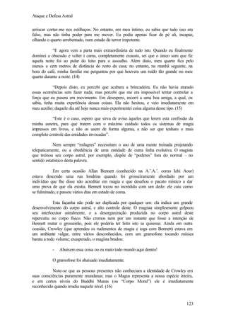Ataque e Defesa Astral
arriscar cortar-me nos estilhaços. No entanto, em meu íntimo, eu sabia que tudo isso era
falso, mas não tinha poder para me mover. Eu podia apenas ficar de pé ali, incapaz,
olhando o quarto arrebentado, num estado de terror impotente.
“E agora vem a parta mais extraordinária de tudo isto. Quando eu finalmente
dominei a obsessão e voltei à cama, completamente exausto, sei que o único som que fiz
aquela noite foi ao pular do leito para o assoalho. Além disto, meu quarto fica pelo
menos a cem metros de distância do resto da casa; no entanto, na manhã seguinte, na
hora do café, minha família me perguntou por que houvera um ruído tão grande no meu
quarto durante a noite. (14)
“Depois disto, eu percebi que acabara a brincadeira. Eu não havia aturado
essas ocorrências sem fazer nada; mas percebi que me era impossível tentar controlar a
força que eu pusera em movimento. Em desespero, recorri a uma boa amiga, a qual, eu
sabia, tinha muita experiência dessas coisas. Ela não hesitou, e veio imediatamente em
meu auxílio; daquele dia até hoje nunca mais experimentei coisa alguma desse tipo. (15)
“Este é o caso, espero que sirva de aviso àqueles que lerem esta confissão da
minha asneira, para que tratem com o máximo cuidado todos os sistemas de magia
impressos em livros, e não os usem de forma alguma, a não ser que tenham o mais
completo controle das entidades invocadas”.
Nem sempre “milagres” necessitam o uso de uma mente treinada projetando
telepaticamente, ou a obediência de uma entidade de outra linha evolutiva. O magista
que treinou seu corpo astral, por exemplo, dispõe de “poderes” fora do normal – no
sentido estatístico desta palavra.
Em certa ocasião Allan Bennett (conhecido na A.’.A.’. como Iehi Aour)
estava descendo uma rua londrina quando foi grosseiramente abordado por um
indivíduo que lhe disse não acreditar em magia e que desafiou o pacato místico a dar
uma prova de que ela existia. Bennett tocou no incrédulo com um dedo: ele caiu como
se fulminado, e passou vários dias em estado de coma.
Esta façanha não pode ser duplicada por qualquer um: ela indica um grande
desenvolvimento do corpo astral, e alto controle deste. O magista simplesmente golpeou
seu interlocutor astralmente, e a desorganização produzida no corpo astral deste
repercutiu no corpo físico. Não cremos nem por um instante que fosse a intenção de
Bennett matar o grosseirão, pois ele poderia ter feito isto se quisesse. Ainda em outra
ocasião, Crowley (que aprendeu os rudimentos de magia e ioga com Bennett) estava em
um ambiente vulgar, entre vários desconhecidos, com um gramofone tocando música
barata a todo volume; exasperado, o magista bradou:
-

Abaixem essa coisa ou eu mato todo mundo aqui dentro!

O gramofone foi abaixado imediatamente.
Note-se que as pessoas presentes não conheciam a identidade de Crowley em
suas consciências puramente mundanas; mas o Magus representa a nossa espécie inteira,
e em certos níveis do Buddhi Manas (ou “Corpo Moral”) ele é imediatamente
reconhecido quando irradia naquele nível. (16)

123

 
