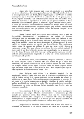 Ataque e Defesa Astral
Algum leitor poderá perguntar aqui o que teria acontecido se o gramofone
não tivesse sido abaixado. Em nossa opinião, Crowley teria fulminado astralmente todas
as pessoas presentes. Isto, sem dúvida, não é um gesto digno de um “Mestre” no sentido
lacrimogêneo que os teosofistas de Besant e Leadbeater dão a esta palavra; mas o
Mestre, enquanto encarnado, é um ser humano como qualquer outro em sua base física,
e tem seus momentos de impaciência e de cólera. Um dos poucos incidentes do Novo
Testamento que consideramos genuíno, e atribuível a algum verdadeiro místico judaico,
é aquele que descreve o chicoteamento dos vendilhões do Templo. Provê, em nossa
opinião, uma lição moral que nunca foi aproveitada pela Igreja Romana;, uma lição bem
mais elevada que qualquer outra que possa ser extraída dos ridículos “milagres”, ou da
sadomasoquista “crucifixão”.
Nunca é demais repetir que o corpo astral realmente existe, e pode ser
desenvolvido, sistematicamente e cuidadosamente, por qualquer ser humano.
Infelizmente para os apressados, seu desenvolvimento exige mais paciência e mais
persistência ainda do que o desenvolvimento atlético do corpo físico, porque o corpo
astral é uma aquisição recente (em termos de centenas de milhares de anos) da nossa
espécie. A herança genética nos permite um desenvolvimento físico relativamente
rápido, porque há centenas de milhares de anos que nossa espécie desenvolve
rapidamente o corpo físico para enfrentar os problemas do meio ambiente material. O
corpo astral é um desenvolvimento recente, uma especialização; ou, se quiserem um
luxo. Seu desenvolvimento ainda é tão raro que o código genético necessário para isto
ainda não está automaticamente programado; ou se está, isto é apenas numa minoria de
indivíduos em cada geração.
Os fenômenos astrais, conseqüentemente, são pouco conhecidos, e cercados
de lendas, exageros, boatos, e mentiras. Mas eles existem. O que é ainda mais
interessante, eles parecem contradizer as leis do contínuo material em certas direções.
Por exemplo: sabemos que no espaço físico dois corpos não podem ocupar o mesmo
lugar ao mesmo tempo; mas tal não ocorre no astral, onde interpenetração “espacial”
pode se processar no mesmo instante de “tempo”. (17)
Outro fenômeno muito curioso é a defasagem temporal. Em sua
autobiografia, Aleister Crowley relata uma série de experimentos conduzidos com uma
Irmã da Ordem, em que ele a visitava astralmente, embora separados por milhares de
quilÔmetros no espaço físico. Ambos registravam pormenorizadamente os incidentes de
tais visitas, e foi possível constatar que as descrições coincidiam de maneira a eliminar
qualquer possibilidade de imaginação ou sonho. Mas uma circunstância se tornou clara:
frequentemente, as visitas de Crowley haviam terminado para Crowley antes de
começarem para a Irmã.
Essa experiência de Crowley e da Irmã não é única: outros investigadores
têm comprovado que o tempo – tal como o compreendemos – é uma dimensão que sofre
alteração em fenômenos astrais. Esta alteração ainda não foi matematicamente
determinada. Cientistas estão começando a se interessar pelo estudo de radiações
eletromagnéticas de origem biológicas, e é possível que uma pesquisa cuidadosa por
parte de futuros investigadores venha a estabelecer as variantes desta equação.
Pesquisadores de fenômenos ocultos devem antes de mais nada estudar os
rudimentos da matemática e do método científico (tal como este é explicado, por

124

 