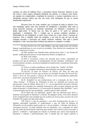 Ataque e Defesa Astral
exemplo, nas obras do brilhante físico e matemático francês Poincaré). Sabemos já que
não somos a única espécie inteligente habitando este planeta: os cetáceos, entre outros,
nos igualam em complexidade e amplitude de raciocínio, e recentes experiências com os
antropóides parecem indicar que eles são muito mais inteligentes do que os nossos
antepassados suspeitavam.
Devemos levar em conta, também, que a evolução de todas as espécies vivas
está interligada; quanto mais uma aumentar em inteligência e percepção, tanto mais as
outras parecerão aumentar, ou realmente aumentarão, em sabedoria e perspectiva. O
ditado anglo-saxão “A beleza está nos olhos de quem a vê” pode ser aplicado
igualmente à inteligência. Não é verdade que as pessoas estúpidas percebam a
inferioridade da sua inteligência; se assim fosse, teriam em si pelo menos a semente do
progresso. Para o estúpido, todos são estúpidos, e até mais do que ele: pois ele não
consegue perceber a motivação que impele intelectos melhores. Mas para a pessoa
inteligente, a vida é uma descoberta contínua cujo interesse se expande e se amplia.
(1) Este livreiro era o Sr. John Watkins, cuja loja ainda existe em Londres,
homem respeitadíssimo no seu círculo de atividades. Esta história foi contada por ele
mesmo, e nunca por Crowley.
(2) Esta anedota vem relatada numa reminiscência sobre o “por homem do
mundo” publicada pela famosa revista humorista Punch, na Inglaterra.
(3) Bom, nem sempre.
(4) Nem é necessário sermos um iniciado para termos capacidade de
produzir este tipo de fenômeno. As manifestações do tipo chamado “poltergeist” são
invariavelmente ativadas, ou pela proximidade de adolescentes sexualmente frustrados,
ou de histéricos.
(5) Note-se a estrita semelhança com as lendas dos “zumbis” do Haiti.
(6) Isto é, entidades demoníacas materializadas sob aspecto humano.
(7) Lao-Tse. O autor do Clássico de Pureza, Ko Yuen, foi uma das
encarnações de Aleister Crowley, que na época era discípulo do autor do Livro do Tao.
Tanto o Livro do Tao quanto o clássico de Pureza serão eventualmente publicados
nesta série, com notas do próprio Crowley.
(8) H. Campbell era um probacionista sob a orientação da Sra. Firth,
“Dion Fortune”. O Sistema de Abramelin só deve ser utilizado por pessoas que
alcançaram o Grau de Adepto Menor da A.’.A.’. ou seu equivalente em outros sistemas.
Os talismãs são acionados por entidades demoníacas sobra as quais ninguém que não
tenha alcançado o Conhecimento e a Conversação do Sagrado Anjo Guardião – isto é,
a harmonização total de suas faculdades – poderá esperar obter controle.
(9) O ritual não era imperfeito; apenas, não era suficiente para banir o
demônio encarregado de dinamizar o talismã. De qualquer forma, seria tolice da parte
de H. Campbell banir uma entidade que ele acabara de invocar para executar um certo
trabalho! Ele pegara um tigre pela cauda...
(10) Note-se o ego do aspirante, e sua total incompreensão do que é a
legítima autoridade espiritual. O conhecimento o que ele tinha do Sistema de
Abramelin era tão perfeito quanto pode ser o de um profano: o Sistema está aberta e
claramente descrito.. O ritual utilizado não era imperfeito: era o utilizador do ritual
que não tinha desenvolvimento suficiente para manter sob controle a força invocada. A
palavra “combater”, empregada em relação ao demônio que estava encarregado de
dinamizar o talismã, é particularmente tola. A atitude que ela sugere equivale a

125

 
